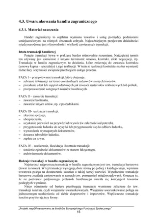 „Projekt współfinansowany ze środków Europejskiego Funduszu Społecznego”
15
4.3. Uwarunkowania handlu zagranicznego
4.3.1. Materiał nauczania
Handel zagraniczny to odpłatna wymiana towarów i usług pomiędzy podmiotami
umiejscowionymi na różnych obszarach celnych. Najważniejszym przejawem działalności
międzynarodowej jest różnorodność i wielkość zawieranych transakcji.
Istota transakcji handlowej
Pojęcie transakcji bywa w praktyce bardzo różnorodnie rozumiane. Najczęściej termin
ten używany jest zamiennie z innymi terminami: umowa, kontrakt, efekt negocjacji, itp.
Transakcja w handlu zagranicznym to działania, które zmierzają do zawarcia kontraktu
(umowy kupna – sprzedaży) i jego realizacji. W trakcie realizacji kontraktu można wymienić
różne fazy i czynności związane przebiegiem całego procesu.
FAZA I – przygotowanie transakcji, które obejmuje:
− zebranie informacji na temat ewentualnych nabywców naszych towarów,
− przesłanie ofert lub zapytań ofertowych jak również materiałów reklamowych lub próbek,
− przeprowadzenie wstępnych rozmów handlowych.
FAZA II – zawarcie transakcji:
− zawarcie kontraktu,
− zawarcie innych umów, np. z pośrednikami.
FAZA III- realizacja transakcji:
− zlecenie spedycji,
− ubezpieczenia,
− uzyskanie pozwoleń na przywóz lub wywóz (w zależności od potrzeb),
− przygotowanie ładunku do wysyłki lub przygotowanie się do odbioru ładunku,
− wystawienie wymaganych dokumentów,
− dostawa lub odbiór ładunku,
− zapłata za towar.
FAZA IV – rozliczenie, likwidacja i kontrola transakcji:
− ustalenie zgodności dokumentów ze stanem faktycznym,
− archiwizowanie dokumentów.
Rodzaje transakcji w handlu zagranicznym
Najstarszą i najprostszą transakcją w handlu zagranicznym jest tzw. transakcja barterowa
(towar za towar). W tej transakcji występują dwie strony po jednej z każdego kraju, wymiana
towarowa polega na dostarczeniu ładunku o takiej samej wartości. Współczesne transakcje
barterowe znajdują zastosowanie w ramach tzw. porozumień międzyrządowych. Oznacza to,
że na podstawie podpisanego protokołu handlowego określa się kontyngent towarów
podległych wymianie.
Nieco odmiennie od barteru przebiegają transakcje wymienne zaliczane do tzw.
transakcji iunctim, czyli wzajemnie uwarunkowanych. Wzajemne uwarunkowanie polega na
jednoczesnym uzależnieniu od siebie eksporterów i importerów. Współczesne transakcje
iunctim przybierają trzy formy:
 