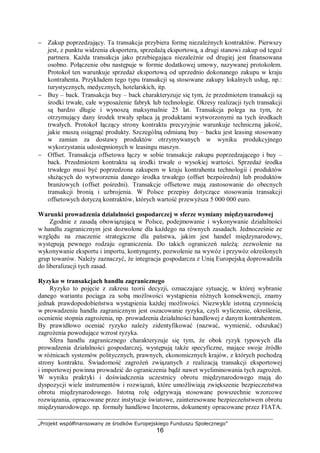 „Projekt współfinansowany ze środków Europejskiego Funduszu Społecznego”
16
− Zakup poprzedzający. Ta transakcja przybiera formę niezależnych kontraktów. Pierwszy
jest, z punktu widzenia eksportera, sprzedażą eksportową, a drugi stanowi zakup od tegoż
partnera. Każda transakcja jako przebiegająca niezależnie od drugiej jest finansowana
osobno. Połączenie obu następuje w formie dodatkowej umowy, nazywanej protokołem.
Protokoł ten warunkuje sprzedaż eksportową od uprzednio dokonanego zakupu w kraju
kontrahenta. Przykładem tego typu transakcji są stosowane zakupy lokalnych usług, np.:
turystycznych, medycznych, hotelarskich, itp.
− Buy – back. Transakcja buy – back charakteryzuje się tym, że przedmiotem transakcji są
środki trwałe, całe wyposażenie fabryk lub technologie. Okresy realizacji tych transakcji
są bardzo długie i wynoszą maksymalnie 25 lat. Transakcja polega na tym, że
otrzymujący dany środek trwały spłaca ją produktami wytworzonymi na tych środkach
trwałych. Protokoł łączący strony kontraktu precyzyjnie warunkuje techniczną jakość,
jakie muszą osiągnąć produkty. Szczególną odmianą buy – backu jest leasing stosowany
w zamian za dostawy produktów otrzymywanych w wyniku produkcyjnego
wykorzystania udostępnionych w leasingu maszyn.
− Offset. Transakcja offsetowa łączy w sobie transakcje zakupu poprzedzającego i buy –
back. Przedmiotem kontraktu są środki trwałe o wysokiej wartości. Sprzedaż środka
trwałego musi być poprzedzona zakupem w kraju kontrahenta technologii i produktów
służących do wytworzenia danego środka trwałego (offset bezpośredni) lub produktów
branżowych (offset pośredni). Transakcje offsetowe mają zastosowanie do obecnych
transakcji bronią i uzbrojenia. W Polsce przepisy dotyczące stosowania transakcji
offsetowych dotyczą kontraktów, których wartość przewyższa 5 000 000 euro.
Warunki prowadzenia działalności gospodarczej w sferze wymiany międzynarodowej
Zgodnie z zasadą obowiązującą w Polsce, podejmowanie i wykonywanie działalności
w handlu zagranicznym jest dozwolone dla każdego na równych zasadach. Jednocześnie ze
względu na znaczenie strategiczne dla państwa, jakim jest handel międzynarodowy,
występują pewnego rodzaju ograniczenia. Do takich ograniczeń należą: zezwolenie na
wykonywanie eksportu i importu, kontyngenty, pozwolenie na wywóz i przywóz określonych
grup towarów. Należy zaznaczyć, że integracja gospodarcza z Unią Europejską doprowadziła
do liberalizacji tych zasad.
Ryzyko w transakcjach handlu zagranicznego
Ryzyko to pojęcie z zakresu teorii decyzji, oznaczające sytuację, w której wybranie
danego wariantu pociąga za sobą możliwości wystąpienia różnych konsekwencji, znamy
jednak prawdopodobieństwa wystąpienia każdej możliwości. Niezwykle istotną czynnością
w prowadzeniu handlu zagranicznym jest oszacowanie ryzyka, czyli wyliczenie, określenie,
ocenienie stopnia zagrożenia, np. prowadzenia działalności handlowej z danym kontrahentem.
By prawidłowo oceniać ryzyko należy zidentyfikować (nazwać, wymienić, odszukać)
zagrożenia powodujące wzrost ryzyka.
Sfera handlu zagranicznego charakteryzuje się tym, że obok ryzyk typowych dla
prowadzenia działalności gospodarczej, występują także specyficzne, mające swoje źródło
w różnicach systemów politycznych, prawnych, ekonomicznych krajów, z których pochodzą
strony kontraktu. Świadomość zagrożeń związanych z realizacją transakcji eksportowej
i importowej powinna prowadzić do ograniczenia bądź nawet wyeliminowania tych zagrożeń.
W wyniku praktyki i doświadczenia uczestnicy obrotu międzynarodowego mają do
dyspozycji wiele instrumentów i rozwiązań, które umożliwiają zwiększenie bezpieczeństwa
obrotu międzynarodowego. Istotną rolę odgrywają stosowane powszechnie wzorcowe
rozwiązania, opracowane przez instytucje światowe, zainteresowane bezpieczeństwem obrotu
międzynarodowego. np. formuły handlowe Incoterms, dokumenty opracowane przez FIATA.
 