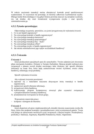 „Projekt współfinansowany ze środków Europejskiego Funduszu Społecznego”
17
W trakcie zawierania transakcji można ubezpieczyć kontrakt przed spodziewanymi
wydarzeniami. To oczywiście nie powoduje, że możemy całkowicie wyeliminować ryzyko.
Dlatego każda firma działająca w tej gałęzi biznesu powinna nauczyć się zarządzać ryzykiem,
tzn. tak działać, aby mieć świadomość występowania ryzyka i znać sposoby
zminimalizowania go.
4.3.2. Pytania sprawdzające
Odpowiadając na pytania, sprawdzisz, czy jesteś przygotowany do wykonania ćwiczeń.
1. Co to jest handel zagraniczny?
2. Na czym polega kontrakt w handlu zagranicznym?
3. Na czym polega transakcja barterowa?
4. Na czym polega transakcja poprzedzająca?
5. Na czym polega transakcja buy – buck?
6. Na czym polega transakcja offset?
7. Na czym polega ryzyko w handlu zagranicznym?
8. Jak można zminimalizować jego wpływ na działalność handlową?
4.3.3. Ćwiczenia
Ćwiczenie 1
Jesteś producentem specjalnych opon do samochodów. Twoim zadaniem jest stworzenie
planu nawiązania kontaktu z firmami w Europie Zachodniej. Opracuj projekt realizacji prac
związanych z planem swoich działań zawierający takie elementy, jak: sposób zbierania
informacji na temat firm, które będą zainteresowane twoimi wyrobami, stwórz ofertę
handlową, reklamując swoje produkty.
Sposób wykonania ćwiczenia
Aby wykonać ćwiczenie powinieneś:
1) zapoznać się z materiałem nauczania dotyczącym istoty transakcji w handlu
zagranicznym,
2) zaplanować sposób zbierania informacji,
3) przygotować ofertę handlową,
4) wykorzystując program komputerowy stworzyć plan czynności związanych
z przeprowadzeniem transakcji handlowej,
5) przedyskutować rozwiązanie na forum grupy.
Wyposażenie stanowiska pracy:
− komputer z dostępem do Internetu.
Ćwiczenie 2
Jesteś ekspertem od spraw międzynarodowych, dostałeś zlecenia oszacowania ryzyka dla
firmy, która chce podpisać kontrakty z przedsiębiorcami z niżej wymienianych państw. Twoja
rola polega na opracowaniu możliwych ryzyk związanych z danymi krajami. Przedsiębiorcy
pochodzą z: Indonezji, Argentyny, Republiki Południowej Afryki, Afganistanu.
 