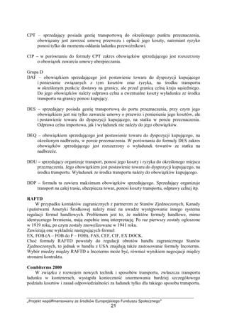„Projekt współfinansowany ze środków Europejskiego Funduszu Społecznego”
21
CPT – sprzedający posiada gestię transportową do określonego punktu przeznaczenia,
obowiązany jest zawrzeć umowę przewozu i opłacić jego koszty, natomiast ryzyko
ponosi tylko do momentu oddania ładunku przewoźnikowi.
CIP – w porównaniu do formuły CPT zakres obowiązków sprzedającego jest rozszerzony
o obowiązek zawarcia umowy ubezpieczania.
Grupa D
DAF – obowiązkiem sprzedającego jest postawienie towaru do dyspozycji kupującego
i poniesienie związanych z tym kosztów oraz ryzyka, na środku transportu
w określonym punkcie dostawy na granicy, ale przed granicą celną kraju sąsiedniego.
Do jego obowiązków należy odprawa celna a ewentualne koszty wyładunku ze środka
transportu na granicy ponosi kupujący.
DES – sprzedający posiada gestię transportową do portu przeznaczenia, przy czym jego
obowiązkiem jest nie tylko zawarcie umowy o przewóz i poniesienie jego kosztów, ale
i postawienie towaru do dyspozycji kupującego, na statku w porcie przeznaczenia.
Odprawa celna importowa, jak i wyładunek nie należy do jego obowiązków.
DEQ – obowiązkiem sprzedającego jest postawienie towaru do dyspozycji kupującego, na
określonym nadbrzeżu, w porcie przeznaczenia. W porównaniu do formuły DES zakres
obowiązków sprzedającego jest rozszerzony o wyładunek towarów ze statku na
nadbrzeże.
DDU – sprzedający organizuje transport, ponosi jego koszty i ryzyka do określonego miejsca
przeznaczenia. Jego obowiązkiem jest postawienie towaru do dyspozycji kupującego, na
środku transportu. Wyładunek ze środka transportu należy do obowiązków kupującego.
DDP – formuła ta zawiera maksimum obowiązków sprzedającego. Sprzedający organizuje
transport na całej trasie, ubezpiecza towar, ponosi koszty transportu, odprawy celnej itp.
RAFTD
W przypadku kontaktów zagranicznych z partnerem ze Stanów Zjednoczonych, Kanady
i państwami Ameryki Środkowej należy mieć na uwadze występowanie innego systemu
regulacji formuł handlowych. Problemem jest to, że niektóre formuły handlowe, mimo
identycznego brzmienia, mają zupełnie inną interpretację. Po raz pierwszy zostały ogłoszone
w 1919 roku, po czym zostały znowelizowane w 1941 roku.
Zawierają one wykładnie następujących formuł:
EX, FOB (A – FOB do F – FOB), FAS, CEF, CIF, EX DOCK.
Choć formuły RAFTD powstały do regulacji obrotów handlu zagranicznego Stanów
Zjednoczonych, to jednak w handlu z USA znajdują także zastosowanie formuły Incoterms.
Wybór miedzy między RAFTD a Incoterms może być, również wynikiem negocjacji między
stronami kontraktu.
Combiterms 2000
W związku z rozwojem nowych technik i sposobów transportu, zwłaszcza transportu
ładunku w kontenerach, wystąpiła konieczność unormowania bardziej szczegółowego
podziału kosztów i zasad odpowiedzialności za ładunek tylko dla takiego sposobu transportu.
 