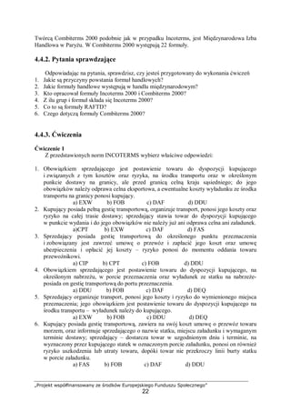„Projekt współfinansowany ze środków Europejskiego Funduszu Społecznego”
22
Twórcą Combiterms 2000 podobnie jak w przypadku Incoterms, jest Międzynarodowa Izba
Handlowa w Paryżu. W Combiterms 2000 występują 22 formuły.
4.4.2. Pytania sprawdzające
Odpowiadając na pytania, sprawdzisz, czy jesteś przygotowany do wykonania ćwiczeń
1. Jakie są przyczyny powstania formuł handlowych?
2. Jakie formuły handlowe występują w handlu międzynarodowym?
3. Kto opracował formuły Incoterms 2000 i Combiterms 2000?
4. Z ilu grup i formuł składa się Incoterms 2000?
5. Co to są formuły RAFTD?
6. Czego dotyczą formuły Combiterms 2000?
4.4.3. Ćwiczenia
Ćwiczenie 1
Z przedstawionych norm INCOTERMS wybierz właściwe odpowiedzi:
1. Obowiązkiem sprzedającego jest postawienie towaru do dyspozycji kupującego
i związanych z tym kosztów oraz ryzyka, na środku transportu oraz w określonym
punkcie dostawy na granicy, ale przed granicą celną kraju sąsiedniego; do jego
obowiązków należy odprawa celna eksportowa, a ewentualne koszty wyładunku ze środka
transportu na granicy ponosi kupujący.
a) EXW b) FOB c) DAF d) DDU
2. Kupujący posiada pełną gestię transportową, organizuje transport, ponosi jego koszty oraz
ryzyko na całej trasie dostawy; sprzedający stawia towar do dyspozycji kupującego
w punkcie wydania i do jego obowiązków nie należy już ani odprawa celna ani załadunek.
a)CPT b) EXW c) DAF d) FAS
3. Sprzedający posiada gestię transportową do określonego punktu przeznaczenia
i zobowiązany jest zawrzeć umowę o przewóz i zapłacić jego koszt oraz umowę
ubezpieczenia i opłacić jej koszty – ryzyko ponosi do momentu oddania towaru
przewoźnikowi.
a) CIP b) CPT c) FOB d) DDU
4. Obowiązkiem sprzedającego jest postawienie towaru do dyspozycji kupującego, na
określonym nabrzeżu, w porcie przeznaczenia oraz wyładunek ze statku na nabrzeże-
posiada on gestię transportową do portu przeznaczenia.
a) DDU b) FOB c) DAF d) DEQ
5. Sprzedający organizuje transport, ponosi jego koszty i ryzyko do wymienionego miejsca
przeznaczenia; jego obowiązkiem jest postawienie towaru do dyspozycji kupującego na
środku transportu – wyładunek należy do kupującego.
a) EXW b) FOB c) DDU d) DEQ
6. Kupujący posiada gestię transportową, zawiera na swój koszt umowę o przewóz towaru
morzem, oraz informuje sprzedającego o nazwie statku, miejscu załadunku i wymaganym
terminie dostawy; sprzedający – dostarcza towar w uzgodnionym dniu i terminie, na
wyznaczony przez kupującego statek w oznaczonym porcie załadunku, ponosi on również
ryzyko uszkodzenia lub utraty towaru, dopóki towar nie przekroczy linii burty statku
w porcie załadunku.
a) FAS b) FOB c) DAF d) DDU
 