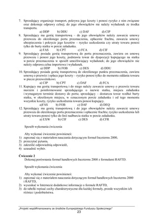 „Projekt współfinansowany ze środków Europejskiego Funduszu Społecznego”
23
7. Sprzedający organizuje transport, pokrywa jego koszty i ponosi ryzyko z nim związane
oraz dokonuje odprawy celnej; do jego obowiązków nie należy wyładunek ze środka
transportu.
a) DDP b) DDU c) DAF d) CIP
8. Sprzedający ma gestię transportową – do jego obowiązków należy zawarcie umowy
przewozu do określonego portu przeznaczenia, opłacenie frachtu, zawarcia umowy
ubezpieczenia i pokrycie jego kosztów – ryzyko uszkodzenia czy utraty towaru ponosi
tylko do burty statku w porcie załadunku.
a) FAS b) CPT c) FCA d) CIF
9. Sprzedający posiada gestię transportową do portu przeznaczenia, zawiera on umowę
przewozu i ponosi jego koszty, podstawia towar do dyspozycji kupującego na statku
w porcie przeznaczenia w sposób umożliwiający wyładunek; do jego obowiązków nie
należy odprawa celna importowa i wyładunek.
a) DDP b) FOB c) DES d) DDU
10. Sprzedający posiada gestię transportową do określonego punktu przeznaczenia, zawiera
umowę o przewóz i opłaca jego koszty – ryzyko ponosi tylko do momentu oddania towaru
w piecze przewoźnikowi.
a) CIP b) CPT c) DAF d) FCA
11. Kupujący ma gestię transportową i do niego należy zawarcie umowy o przewóz towaru
morzem i poinformowanie sprzedającego o nazwie statku, miejscu załadunku
i wymaganym terminie dostawy do portu; sprzedający – dostarcza towar wzdłuż burty
statku, w określonym miejscu, w oznaczonym porcie załadunku i od tego momentu
wszystkie koszty, ryzyko uszkodzenia towaru ponosi kupujący.
a)FAS b) FOB c) DAF d) DEQ
12. Sprzedający ma gestię transportową i do jego obowiązków należy zawarcie umowy
przewozu do określonego portu przeznaczenia i opłacenie frachtu; ryzyko uszkodzenia lub
utraty towaru ponosi tylko do linii nadburcia statku w porcie załadunku.
a) EXW b) CIF c) DES d) CFR
Sposób wykonania ćwiczenia
Aby wykonać ćwiczenie powinieneś:
1) zapoznać się z materiałem nauczania dotyczącym formuł Incoterms 2000,
2) przeczytać pytania,
3) zakreślić odpowiednią odpowiedź,
4) uzasadnić wybór.
Ćwiczenie 2
Dokonaj porównania formuł handlowych Incoterms 2000 z formułami RAFTD.
Sposób wykonania ćwiczenia
Aby wykonać ćwiczenie powinieneś:
1) zapoznać się z materiałem nauczania dotyczącym formuł handlowych Incoterms 2000
i RAFTD,
2) wyszukać w Internecie dodatkowe informacje o formule RAFTD,
3) do tabelki wpisać cechy charakterystyczne dla każdej formuły, przede wszystkim ich
różnice i podobieństwa.
 