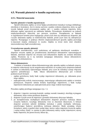 „Projekt współfinansowany ze środków Europejskiego Funduszu Społecznego”
25
4.5. Warunki płatności w handlu zagranicznym
4.5.1. Materiał nauczania
Sposoby płatności w handlu zagranicznym
Sposób dokonania zapłaty za towar będący przedmiotem transakcji wymaga dokładnego
określenia w kontrakcie. Jest to istotne zarówno z punktu widzenia eksportera, który na ogół
wysyła ładunek przed otrzymaniem zapłaty, jak i z punktu widzenia importera, który
dokonuje zapłaty najczęściej po odebraniu ładunku. Prowadzenie działalności na rynkach
międzynarodowych obarczone jest pewnym ryzykiem. Niezapłacenia za ładunek
w uzgodnionym terminie przez kupującego, przed czym stara się zabezpieczyć eksporter, jak
i ryzyko dokonania zapłaty za niedostarczony ładunek, przed czym stara się zabezpieczyć
importer. Występujące w praktyce obrotów międzynarodowych sposoby zapłaty pozwalają
w znacznym stopniu zmniejszyć to ryzyko. Zapłata za towar może mieć charakter
nieuwarunkowany bądź uwarunkowany.
Uwarunkowane sposoby płatności
Sposób uwarunkowany, czyli uzależniony od spełnienia określonych warunków –
eksporter otrzyma zapłatę po przedstawieniu określonych dokumentów reprezentujących
ładunek, natomiast importer nie otrzyma tych dokumentów dopóki nie zostanie dokonana
zapłata. Wymienia się w tej metodzie następujące dokumenty: inkaso dokumentowe
i akredytywa dokumentowa.
Inkaso dokumentowe
Ustalenie w kontrakcie inkasa dokumentowego jako sposobu zapłaty za ładunek oznacza,
że importer zobowiązuje się do uregulowania należności za wysłany przez eksportera ładunek
w zamian za dokumenty reprezentujące ładunek, przy czym do transakcji zostaje włączone
ogniowo pośredniczące – bank. Inkaso dokumentowe dokonywane jest w dwóch
podstawowych formach:
− zapłata gotówkowa, kiedy bank wydaje importerowi dokumenty, po dokonaniu przez
niego zapłaty,
− zaakceptowanie weksla, trasowowanego, stanowiącego zabezpieczenie zapłaty w terminie
późniejszym. Eksporter udziela kredytu kupieckiego importerowi, a bank wydaje
importerowi dokumenty po zaakceptowaniu przez niego weksla trasowanego.
Procedura zapłaty przebiega następująco (rys. 1.):
1. eksporter i importer zawierają kontrakt, ustalają warunki transakcji, określają wymagane
dokumenty, które winien przekazać eksporter,
2. eksporter wysyła towar do importera i gromadzi dokumenty dotyczące ładunku,
3. po skompletowaniu niezbędnych dokumentów eksporter powierza realizacje inkasa
swojemu bankowi, wysyłając dokumenty wraz ze zleceniem inkasowym, w którym
eksporter powinien udzielić dokładnej instrukcji i podać niezbędne informacje,
umożliwiające bankowi prawidłową realizację płatności. Banki posiadają własne
formularze, należy wypełnić druk i podać dane: nazwa i adres importera, kwota do zapłaty
i rodzaj waluty, kiedy i w zamian za jakie dokumenty należy wydać importerowi, nazwę
banku importera, kto ponosi koszty inkasa itp.,
 