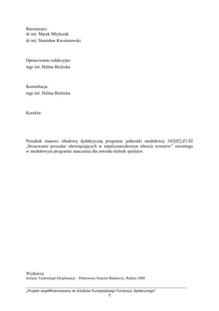 „Projekt współfinansowany ze środków Europejskiego Funduszu Społecznego”
1
Recenzenci:
dr inż. Marek Młyńczak
dr inż. Stanisław Kwaśniowski
Opracowanie redakcyjne:
mgr inż. Halina Bielecka
Konsultacja:
mgr inż. Halina Bielecka
Korekta:
Poradnik stanowi obudowę dydaktyczną programu jednostki modułowej 342[02].Z1.02
„Stosowanie procedur obowiązujących w międzynarodowym obrocie towarów” zawartego
w modułowym programie nauczania dla zawodu technik spedytor.
Wydawca
Instytut Technologii Eksploatacji – Państwowy Instytut Badawczy, Radom 2006
 