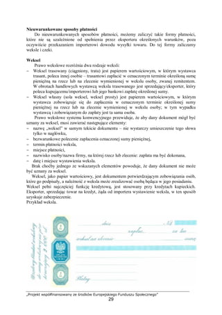 „Projekt współfinansowany ze środków Europejskiego Funduszu Społecznego”
29
Nieuwarunkowane sposoby płatności
Do nieuwarunkowanych sposobów płatności, możemy zaliczyć takie formy płatności,
które nie są uzależnione od spełnienia przez eksportera określonych warunków, poza
oczywiście przekazaniem importerowi dowodu wysyłki towaru. Do tej formy zaliczamy
weksle i czeki.
Weksel
Prawo wekslowe rozróżnia dwa rodzaje weksli:
− Weksel trasowany (ciągniony, trata) jest papierem wartościowym, w którym wystawca
trasant, poleca innej osobie – trasantowi zapłacić w oznaczonym terminie określoną sumę
pieniężną na rzecz lub na zlecenie wymienionej w wekslu osoby, zwanej remitentem.
W obrotach handlowych wystawcą weksla trasowanego jest sprzedający/eksporter, który
poleca kupującemu/importerowi lub jego bankowi zapłatę określonej sumy.
− Weksel własny (sola weksel, weksel prosty) jest papierem wartościowym, w którym
wystawca zobowiązuje się do zapłacenia w oznaczonym terminie określonej sumy
pieniężnej na rzecz lub na zlecenie wymienionej w wekslu osoby; w tym wypadku
wystawcą i zobowiązanym do zapłaty jest ta sama osoba.
Prawo wekslowe systemu konwencyjnego przewiduje, że aby dany dokument mógł być
uznany za weksel, musi zawierać następujące elementy:
− nazwę „weksel” w samym tekście dokumentu – nie wystarczy umieszczenie tego słowa
tylko w nagłówku,
− bezwarunkowe polecenie zapłacenia oznaczonej sumy pieniężnej,
− termin płatności weksla,
− miejsce płatności,
− nazwisko osoby/nazwa firmy, na której rzecz lub zlecenie: zapłata ma być dokonana,
− datę i miejsce wystawienia weksla.
Brak choćby jednego ze wskazanych elementów powoduje, że dany dokument nie może
być uznany za weksel.
Weksel, jako papier wartościowy, jest dokumentem potwierdzającym zobowiązania osób,
które go podpisały, a należność z weksla może zrealizować osobą będąca w jego posiadaniu.
Weksel pełni najczęściej funkcję kredytową, jest stosowany przy kredytach kupieckich.
Eksporter, sprzedając towar na kredyt, żąda od importera wystawienie weksla, w ten sposób
uzyskuje zabezpieczenie.
Przykład weksla.
 