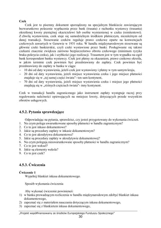 „Projekt współfinansowany ze środków Europejskiego Funduszu Społecznego”
30
Czek
Czek jest to pisemny dokument sporządzony na specjalnym blankiecie zawierającym
bezwarunkowe polecenie wypłacenia przez bank (trasata) z rachunku wystawcy (trasanta)
określonej kwoty pieniężnej okazicielowi lub osobie wymienionej w czeku (remitentowi).
Z chwilą wystawienia, czek staje się samodzielnym środkiem płatniczym, niezależnym od
danej transakcji. Stosowanie czeków reguluje prawo czekowe oparte na konwencjach
czekowych zawartych w Genewie w 1931 roku. W handlu międzynarodowym stosowane są
głównie czeki bankierskie, czyli czeki wystawione przez banki. Posługiwanie się takimi
czekami znacznie zwiększa zarówno bezpieczeństwo obrotu czekowego (minimum ryzyka
braku pokrycia czeku), jak i szybkości jego realizacji. Trasantem jest w tym wypadku na ogół
bank korespondent banku wystawcy. Czek jest płatny za okazaniem, prawo czekowe określa,
w jakim terminie czek powinien być przedstawiony do zapłaty. Czek powinien być
przedstawiony do zapłaty w banku w ciągu:
− 10 dni od daty wystawienia, jeżeli czek jest wystawiony i płatny w tym samym kraju,
− 20 dni od daty wystawienia, jeżeli miejsce wystawienia czeku i jego miejsce płatności
znajduje się w „tej samej części świata”- ten sam kontynent,
− 70 dni od daty wystawienia, jeżeli miejsce wystawienia czeku i miejsce jego płatności
znajdują się w „różnych częściach świata”- inny kontynent.
Czek w transakcji handlu zagranicznego jako instrument zapłaty występuje raczej przy
regulowaniu należności opiewających na mniejsze kwoty, dotyczących przede wszystkim
obrotów usługowych.
4.5.2. Pytania sprawdzające
Odpowiadając na pytania, sprawdzisz, czy jesteś przygotowany do wykonania ćwiczeń.
1. Na czym polega uwarunkowane sposoby płatności w handlu zagranicznym?
2. Co to jest inkaso dokumentowe?
3. Jakie są procedury zapłaty w inkasie dokumentowym?
4. Co to jest akredytywa dokumentowa?
5. Jakie są procedury zapłaty w akredytywie dokumentowej?
6. Na czym polegają nieuwarunkowane sposoby płatności w handlu zagranicznym?
7. Co to jest weksel?
8. Jakie są elementy weksla?
9. Co to jest czek?
4.5.3. Ćwiczenia
Ćwiczenie 1
Wypełnij blankiet inkasa dokumentowego.
Sposób wykonania ćwiczenia
Aby wykonać ćwiczenie powinieneś:
1) w banku prowadzącym rozliczenia w handlu międzynarodowym zdobyć blankiet inkasa
dokumentowego,
2) zapoznać się z materiałem nauczania dotyczącym inkasa dokumentowego,
3) zapoznać się z blankietem inkasa dokumentowego,
 