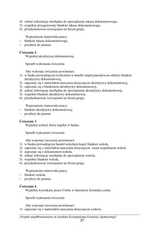 „Projekt współfinansowany ze środków Europejskiego Funduszu Społecznego”
31
4) zebrać informacje niezbędne do sporządzenie inkasa dokumentowego,
5) wypełnić przygotowany blankiet inkasa dokumentowego,
6) przedyskutować rozwiązanie na forum grupy.
Wyposażenie stanowiska pracy:
− blankiet inkasa dokumentowego,
− przybory do pisania.
Ćwiczenie 2
Wypełnij akredytywę dokumentową.
Sposób wykonania ćwiczenia
Aby wykonać ćwiczenie powinieneś:
1) w banku prowadzącym rozliczenia w handlu międzynarodowym zdobyć blankiet
akredytywy dokumentowej,
2) zapoznać się z materiałem nauczania dotyczącym akredytywy dokumentowej,
3) zapoznać się z blankietem akredytywy dokumentowej,
4) zebrać informacje niezbędne do sporządzenie akredytywy dokumentowej,
5) wypełnić blankiet akredytywy dokumentowej,
6) przedyskutować rozwiązanie na forum grupy.
Wyposażenie stanowiska pracy:
− blankiet akredytywy dokumentowej,
− przybory do pisania.
Ćwiczenie 3
Wypełnij weksel, który kupiłeś w banku.
Sposób wykonania ćwiczenia
Aby wykonać ćwiczenie powinieneś:
1) w banku prowadzącym handel wekslami kupić blankiet weksla,
2) zapoznać się z materiałem nauczania dotyczącym zasad wypełniania weksli,
3) zapoznać się z dokumentem weksla,
4) zebrać informacje niezbędne do sporządzenie weksla,
5) wypełnić blankiet weksla,
6) przedyskutować rozwiązanie na forum grupy.
Wyposażenie stanowiska pracy:
− blankiet weksla,
− przybory do pisania.
Ćwiczenie 4
Wypełnij wyszukany przez Ciebie w Internecie formularz czeku.
Sposób wykonania ćwiczenia
Aby wykonać ćwiczenie powinieneś:
1) zapoznać się z materiałem nauczania dotyczącym czeków,
 