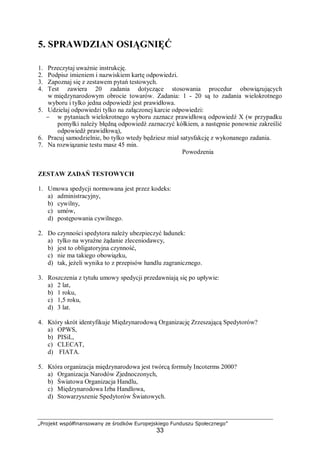 „Projekt współfinansowany ze środków Europejskiego Funduszu Społecznego”
33
5. SPRAWDZIAN OSIĄGNIĘĆ
1. Przeczytaj uważnie instrukcję.
2. Podpisz imieniem i nazwiskiem kartę odpowiedzi.
3. Zapoznaj się z zestawem pytań testowych.
4. Test zawiera 20 zadania dotyczące stosowania procedur obowiązujących
w międzynarodowym obrocie towarów. Zadania: 1 - 20 są to zadania wielokrotnego
wyboru i tylko jedna odpowiedź jest prawidłowa.
5. Udzielaj odpowiedzi tylko na załączonej karcie odpowiedzi:
− w pytaniach wielokrotnego wyboru zaznacz prawidłową odpowiedź X (w przypadku
pomyłki należy błędną odpowiedź zaznaczyć kółkiem, a następnie ponownie zakreślić
odpowiedź prawidłową),
6. Pracuj samodzielnie, bo tylko wtedy będziesz miał satysfakcję z wykonanego zadania.
7. Na rozwiązanie testu masz 45 min.
Powodzenia
ZESTAW ZADAŃ TESTOWYCH
1. Umowa spedycji normowana jest przez kodeks:
a) administracyjny,
b) cywilny,
c) umów,
d) postępowania cywilnego.
2. Do czynności spedytora należy ubezpieczyć ładunek:
a) tylko na wyraźne żądanie zleceniodawcy,
b) jest to obligatoryjna czynność,
c) nie ma takiego obowiązku,
d) tak, jeżeli wynika to z przepisów handlu zagranicznego.
3. Roszczenia z tytułu umowy spedycji przedawniają się po upływie:
a) 2 lat,
b) 1 roku,
c) 1,5 roku,
d) 3 lat.
4. Który skrót identyfikuje Międzynarodową Organizację Zrzeszającą Spedytorów?
a) OPWS,
b) PISiL,
c) CLECAT,
d) FIATA.
5. Która organizacja międzynarodowa jest twórcą formuły Incoterms 2000?
a) Organizacja Narodów Zjednoczonych,
b) Światowa Organizacja Handlu,
c) Międzynarodowa Izba Handlowa,
d) Stowarzyszenie Spedytorów Światowych.
 