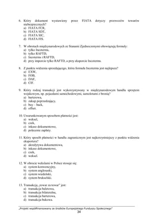 „Projekt współfinansowany ze środków Europejskiego Funduszu Społecznego”
34
6. Który dokument wystawiony przez FIATA dotyczy przewozów towarów
niebezpiecznych?
a) FIATA FCR,
b) FIATA SDT,
c) FIATA SIC,
d) FIATA FIS.
7. W obrotach międzynarodowych ze Stanami Zjednoczonymi obowiązują formuły:
a) tylko Incoterms,
b) tylko RAFTD,
c) Incoterms i RAFTD,
d) przy imporcie tylko RAFTD, a przy eksporcie Incoterms.
8. Z punktu widzenia sprzedającego, która formuła Incoterms jest najlepsza?
a) EXW,
b) FOB,
c) DAF,
d) CIF.
9. Który rodzaj transakcji jest wykorzystywany w międzynarodowym handlu sprzętem
wojskowym, np. pojazdami samochodowymi, samolotami z bronią?
a) barterowa,
b) zakup poprzedzający,
c) buy – back,
d) offset.
10. Uwarunkowanym sposobem płatności jest:
a) weksel,
b) czek,
c) inkaso dokumentowe,
d) polecenie zapłaty.
11. Który sposób płatności w handlu zagranicznym jest najkorzystniejszy z punktu widzenia
eksportera?
a) akredytywa dokumentowa,
b) inkaso dokumentowe,
c) czek,
d) weksel.
12. W obrocie wekslami w Polsce stosuje się:
a) system konwencyjny,
b) system anglosaski,
c) system wiedeński,
d) system brukselski.
13. Transakcją „towar za towar” jest:
a) transakcja baletowa,
b) transakcja bilateralna,
c) transakcja barterowa,
d) transakcja bukowa.
 