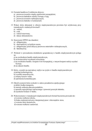 „Projekt współfinansowany ze środków Europejskiego Funduszu Społecznego”
35
14. Formuła handlowa Combiterms dotyczy:
a) przewozu towarów między państwami europejskimi,
b) przewozu ładunków miedzy Europą a Azją,
c) przewozu towarów niebezpiecznych,
d) przewozu ładunku w kontenerach.
15. Wskaż, który dokument w obrocie międzynarodowym powinien być użytkowany przy
transakcjach o niedużych kwotach?
a) weksel,
b) czek,
c) weksel trasowany,
d) inkaso dokumentowe.
16. Stosowanie OPWS ma charakter:
a) obligatoryjny,
b) obowiązkowy za każdym razem,
c) obligatoryjny jeżeli dotyczy przewozu materiałów niebezpiecznych,
d) fakultatywny.
17. Wolność w prowadzeniu działalności gospodarczej w handlu międzynarodowym polega
na:
a) na swobodnym handlu międzynarodowym,
b) na konieczności uzyskania zezwolenia,
c) na swobodzie handlu z krajami Unii Europejskiej, z innymi krajami należy uzyskać
licencje,
d) na zakazie handlu.
18. Który, czynnik ma największy wpływ na ryzyko w handlu międzynarodowym
a) postęp technologiczny,
b) czynniki atmosferyczne,
c) zmiany kursów walut,
d) opóźnienia komunikacyjne.
19. Określ czynność która wchodzi w zakres poradnictwa spedycyjnego:
a) dobór środka transportu,
b) metody unikania płacenia podatków,
c) sposoby najszybszego (sprzecznego z prawem) przesyłu ładunku,
d) uzyskanie kredytu w banku.
20. Wykorzystanie w transakcjach międzynarodowych formuł Incoterms prowadzi do:
a) wzrostu wielkości obrotu,
b) braku niedomówień przy interpretacji praw i obowiązków stron,
c) wzrostu ilości dostawców,
d) wzrostu wielkości zamówień.
 