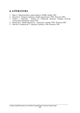 „Projekt współfinansowany ze środków Europejskiego Funduszu Społecznego”
37
6. LITERATURA
1. Bajer A.: Międzynarodowe reguły handlowe. ODDK, Gdańsk, 2001
2. Krosecki Z.: Transport i spedycja w handlu zagranicznym. PWE, Warszawa 2002
3. Neidera J, Marciniak – Neidera D.: Podręcznik spedytora. Fundacja Rozwoju
Uniwersytetu Gdańskiego, Gdynia 2003
4. Rymarczyk J.: Handel zagraniczny – organizacja i technika. PWE, Warszawa 2005
5. Sikorski P, Zemberzycki T.: Spedycja w praktyce. CIM, Warszawa 1999
 