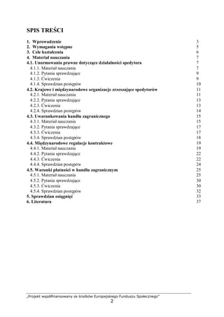„Projekt współfinansowany ze środków Europejskiego Funduszu Społecznego”
2
SPIS TREŚCI
1. Wprowadzenie 3
2. Wymagania wstępne 5
3. Cele kształcenia 6
4. Materiał nauczania 7
4.1. Unormowania prawne dotyczące działalności spedytora 7
4.1.1. Materiał nauczania 7
4.1.2. Pytania sprawdzające 9
4.1.3. Ćwiczenia 9
4.1.4. Sprawdzian postępów 10
4.2. Krajowe i międzynarodowe organizacje zrzeszające spedytorów 11
4.2.1. Materiał nauczania 11
4.2.2. Pytania sprawdzające 13
4.2.3. Ćwiczenia 13
4.2.4. Sprawdzian postępów 14
4.3. Uwarunkowania handlu zagranicznego 15
4.3.1. Materiał nauczania 15
4.3.2. Pytania sprawdzające 17
4.3.3. Ćwiczenia 17
4.3.4. Sprawdzian postępów 18
4.4. Międzynarodowe regulacje kontraktowe 19
4.4.1. Materiał nauczania 19
4.4.2. Pytania sprawdzające 22
4.4.3. Ćwiczenia 22
4.4.4. Sprawdzian postępów 24
4.5. Warunki płatności w handlu zagranicznym 25
4.5.1. Materiał nauczania 25
4.5.2. Pytania sprawdzające 30
4.5.3. Ćwiczenia
4.5.4. Sprawdzian postępów
5. Sprawdzian osiągnięć
6. Literatura
30
32
33
37
 