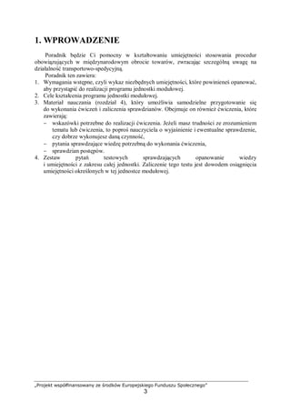 „Projekt współfinansowany ze środków Europejskiego Funduszu Społecznego”
3
1. WPROWADZENIE
Poradnik będzie Ci pomocny w kształtowaniu umiejętności stosowania procedur
obowiązujących w międzynarodowym obrocie towarów, zwracając szczególną uwagę na
działalność transportowo-spedycyjną.
Poradnik ten zawiera:
1. Wymagania wstępne, czyli wykaz niezbędnych umiejętności, które powinieneś opanować,
aby przystąpić do realizacji programu jednostki modułowej.
2. Cele kształcenia programu jednostki modułowej.
3. Materiał nauczania (rozdział 4), który umożliwia samodzielne przygotowanie się
do wykonania ćwiczeń i zaliczenia sprawdzianów. Obejmuje on również ćwiczenia, które
zawierają:
− wskazówki potrzebne do realizacji ćwiczenia. Jeżeli masz trudności ze zrozumieniem
tematu lub ćwiczenia, to poproś nauczyciela o wyjaśnienie i ewentualne sprawdzenie,
czy dobrze wykonujesz daną czynność,
− pytania sprawdzające wiedzę potrzebną do wykonania ćwiczenia,
− sprawdzian postępów.
4. Zestaw pytań testowych sprawdzających opanowanie wiedzy
i umiejętności z zakresu całej jednostki. Zaliczenie tego testu jest dowodem osiągnięcia
umiejętności określonych w tej jednostce modułowej.
 