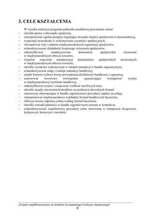 „Projekt współfinansowany ze środków Europejskiego Funduszu Społecznego”
6
3. CELE KSZTAŁCENIA
W wyniku realizacji programu jednostki modułowej powinieneś umieć:
− określić prawa i obowiązki spedytora,
− zinterpretować ogólne przepisy regulujące stosunki między spedytorem a zleceniodawcą,
− rozpoznać przeszkody w wykonywaniu czynności spedycyjnych,
− sformułować cele i zadania międzynarodowych organizacji spedytorów,
− scharakteryzować działalność krajowego zrzeszenia spedytorów,
− zidentyfikować standaryzowane dokumenty spedytorskie stosowane
w międzynarodowym obrocie towarów,
− wyjaśnić znaczenie standaryzacji dokumentów spedytorskich stosowanych
w międzynarodowym obrocie towarów,
− określić czynności wykonywane w ramach transakcji w handlu zagranicznym,
− scharakteryzować etapy i rodzaje transakcji handlowej,
− ustalić kryteria wyboru formy prowadzenia działalności handlowej z zagranicą,
− zastosować wzorcowe rozwiązania ograniczające wystąpienie ryzyka
w międzynarodowej wymianie handlowej,
− zidentyfikować ryzyko i oszacować wielkość możliwych strat,
− określić zasady zawierania kontraktów na podstawie dowolnych formuł,
− zastosować obowiązujące w handlu zagranicznym procedury zapłaty za usługi,
− zinterpretować międzynarodowe wykładnie formuł handlowych Incoterms,
− obliczyć koszty odprawy celnej według formuł Incoterms,
− określić warunki płatności w handlu zagranicznym zawarte w kontrakcie,
− scharakteryzować wspólnotową procedurę celna stosowaną w transporcie drogowym,
kolejowym, lotniczym i morskim.
 
