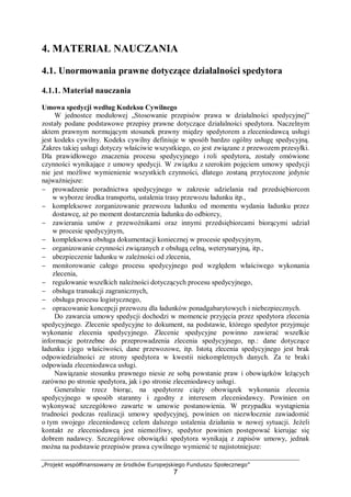 „Projekt współfinansowany ze środków Europejskiego Funduszu Społecznego”
7
4. MATERIAŁ NAUCZANIA
4.1. Unormowania prawne dotyczące działalności spedytora
4.1.1. Materiał nauczania
Umowa spedycji według Kodeksu Cywilnego
W jednostce modułowej „Stosowanie przepisów prawa w działalności spedycyjnej”
zostały podane podstawowe przepisy prawne dotyczące działalności spedytora. Naczelnym
aktem prawnym normującym stosunek prawny między spedytorem a zleceniodawcą usługi
jest kodeks cywilny. Kodeks cywilny definiuje w sposób bardzo ogólny usługę spedycyjną.
Zakres takiej usługi dotyczy właściwie wszystkiego, co jest związane z przewozem przesyłki.
Dla prawidłowego znaczenia procesu spedycyjnego i roli spedytora, zostały omówione
czynności wynikające z umowy spedycji. W związku z szerokim pojęciem umowy spedycji
nie jest możliwe wymienienie wszystkich czynności, dlatego zostaną przytoczone jedynie
najważniejsze:
− prowadzenie poradnictwa spedycyjnego w zakresie udzielania rad przedsiębiorcom
w wyborze środka transportu, ustalenia trasy przewozu ładunku itp.,
− kompleksowe zorganizowanie przewozu ładunku od momentu wydania ładunku przez
dostawcę, aż po moment dostarczenia ładunku do odbiorcy,
− zawierania umów z przewoźnikami oraz innymi przedsiębiorcami biorącymi udział
w procesie spedycyjnym,
− kompleksowa obsługa dokumentacji koniecznej w procesie spedycyjnym,
− organizowanie czynności związanych z obsługą celną, weterynaryjną, itp.,
− ubezpieczenie ładunku w zależności od zlecenia,
− monitorowanie całego procesu spedycyjnego pod względem właściwego wykonania
zlecenia,
− regulowanie wszelkich należności dotyczących procesu spedycyjnego,
− obsługa transakcji zagranicznych,
− obsługa procesu logistycznego,
− opracowanie koncepcji przewozu dla ładunków ponadgabarytowych i niebezpiecznych.
Do zawarcia umowy spedycji dochodzi w momencie przyjęcia przez spedytora zlecenia
spedycyjnego. Zlecenie spedycyjne to dokument, na podstawie, którego spedytor przyjmuje
wykonanie zlecenia spedycyjnego. Zlecenie spedycyjne powinno zawierać wszelkie
informacje potrzebne do przeprowadzenia zlecenia spedycyjnego, np.: dane dotyczące
ładunku i jego właściwości, dane przewozowe, itp. Istotą zlecenia spedycyjnego jest brak
odpowiedzialności ze strony spedytora w kwestii niekompletnych danych. Za te braki
odpowiada zleceniodawca usługi.
Nawiązanie stosunku prawnego niesie ze sobą powstanie praw i obowiązków leżących
zarówno po stronie spedytora, jak i po stronie zleceniodawcy usługi.
Generalnie rzecz biorąc, na spedytorze ciąży obowiązek wykonania zlecenia
spedycyjnego w sposób staranny i zgodny z interesem zleceniodawcy. Powinien on
wykonywać szczegółowo zawarte w umowie postanowienia. W przypadku wystąpienia
trudności podczas realizacji umowy spedycyjnej, powinien on niezwłocznie zawiadomić
o tym swojego zleceniodawcę celem dalszego ustalenia działania w nowej sytuacji. Jeżeli
kontakt ze zleceniodawcą jest niemożliwy, spedytor powinien postępować kierując się
dobrem nadawcy. Szczegółowe obowiązki spedytora wynikają z zapisów umowy, jednak
można na podstawie przepisów prawa cywilnego wymienić te najistotniejsze:
 