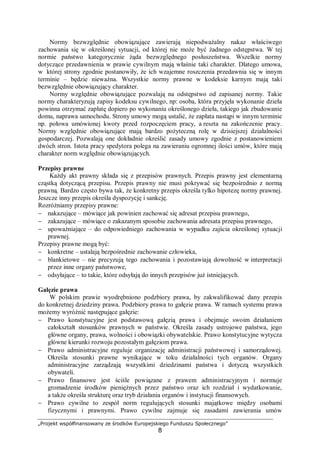 „Projekt współfinansowany ze środków Europejskiego Funduszu Społecznego”
8
Normy bezwzględnie obowiązujące zawierają niepodważalny nakaz właściwego
zachowania się w określonej sytuacji, od której nie może być żadnego odstępstwa. W tej
normie państwo kategorycznie żąda bezwzględnego posłuszeństwa. Wszelkie normy
dotyczące przedawnienia w prawie cywilnym mają właśnie taki charakter. Dlatego umowa,
w której strony zgodnie postanowiły, że ich wzajemne roszczenia przedawnia się w innym
terminie – będzie nieważna. Wszystkie normy prawne w kodeksie karnym mają taki
bezwzględnie obowiązujący charakter.
Normy względnie obowiązujące pozwalają na odstępstwo od zapisanej normy. Takie
normy charakteryzują zapisy kodeksu cywilnego, np: osoba, która przyjęła wykonanie dzieła
powinna otrzymać zapłatę dopiero po wykonaniu określonego dzieła, takiego jak zbudowanie
domu, naprawa samochodu. Strony umowy mogą ustalić, że zapłata nastąpi w innym terminie
np. połowa umówionej kwoty przed rozpoczęciem pracy, a reszta na zakończenie pracy.
Normy względnie obowiązujące mają bardzo pożyteczną rolę w dzisiejszej działalności
gospodarczej. Pozwalają one dokładnie określić zasady umowy zgodnie z postanowieniem
dwóch stron. Istota pracy spedytora polega na zawieraniu ogromnej ilości umów, które mają
charakter norm względnie obowiązujących.
Przepisy prawne
Każdy akt prawny składa się z przepisów prawnych. Przepis prawny jest elementarną
cząstką dotyczącą przepisu. Przepis prawny nie musi pokrywać się bezpośrednio z normą
prawną. Bardzo często bywa tak, że konkretny przepis określa tylko hipotezę normy prawnej.
Jeszcze inny przepis określa dyspozycję i sankcję.
Rozróżniamy przepisy prawne:
− nakazujące – mówiące jak powinien zachować się adresat przepisu prawnego,
− zakazujące – mówiące o zakazanym sposobie zachowania adresata przepisu prawnego,
− upoważniające – do odpowiedniego zachowania w wypadku zajścia określonej sytuacji
prawnej.
Przepisy prawne mogą być:
− konkretne – ustalają bezpośrednie zachowanie człowieka,
− blankietowe – nie precyzują tego zachowania i pozostawiają dowolność w interpretacji
przez inne organy państwowe,
− odsyłające – to takie, które odsyłają do innych przepisów już istniejących.
Gałęzie prawa
W polskim prawie wyodrębniono podzbiory prawa, by zakwalifikować dany przepis
do konkretnej dziedziny prawa. Podzbiory prawa to gałęzie prawa. W ramach systemu prawa
możemy wyróżnić następujące gałęzie:
− Prawo konstytucyjne jest podstawową gałęzią prawa i obejmuje swoim działaniem
całokształt stosunków prawnych w państwie. Określa zasady ustrojowe państwa, jego
główne organy, prawa, wolności i obowiązki obywatelskie. Prawo konstytucyjne wytycza
główne kierunki rozwoju pozostałym gałęziom prawa.
− Prawo administracyjne reguluje organizację administracji państwowej i samorządowej.
Określa stosunki prawne wynikające w toku działalności tych organów. Organy
administracyjne zarządzają wszystkimi dziedzinami państwa i dotyczą wszystkich
obywateli.
− Prawo finansowe jest ściśle powiązane z prawem administracyjnym i normuje
gromadzenie środków pieniężnych przez państwo oraz ich rozdział i wydatkowanie,
a także określa strukturę oraz tryb działania organów i instytucji finansowych.
− Prawo cywilne to zespół norm regulujących stosunki majątkowe między osobami
fizycznymi i prawnymi. Prawo cywilne zajmuje się zasadami zawierania umów
 