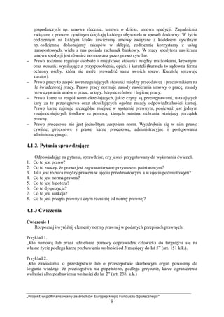 „Projekt współfinansowany ze środków Europejskiego Funduszu Społecznego”
9
gospodarczych np. umowa zlecenie, umowa o dzieło, umowa spedycji. Zagadnienia
związane z prawem cywilnym dotykają każdego obywatela w sposób dosłowny. W życiu
codziennym na każdym kroku zawieramy umowy związane z kodeksem cywilnym
np. codziennie dokonujemy zakupów w sklepie, codziennie korzystamy z usług
transportowych, wielu z nas posiada rachunek bankowy. W pracy spedytora zawierana
umowa spedycji jest również normowana przez prawo cywilne.
− Prawo rodzinne reguluje osobiste i majątkowe stosunki między małżonkami, krewnymi
oraz stosunki wynikające z przysposobienia, opieki i kurateli (kuratela to sądowna forma
ochrony osoby, która nie może prowadzić sama swoich spraw. Kuratelę sprawuje
kurator).
− Prawo pracy to zespół norm regulujących stosunki między pracodawcą i pracownikiem na
tle świadczonej pracy. Prawo pracy normuje zasady zawierania umowy o pracę, zasady
rozwiązywania umów o prace, urlopy, bezpieczeństwo i higienę pracy.
− Prawo karne to zespół norm określających, jakie czyny są przestępstwami, ustalających
kary za te przestępstwa oraz określających ogólne zasady odpowiedzialności karnej.
Prawo karne zajmuje szczególne miejsce w systemie prawnym, ponieważ jest jednym
z najmocniejszych środków za pomocą, których państwo ochrania istniejący porządek
prawny.
− Prawo procesowe nie jest jednolitym zespołem norm. Wyodrębnia się w nim prawo
cywilne, procesowe i prawo karne procesowe, administracyjne i postępowania
administracyjnego.
4.1.2. Pytania sprawdzające
Odpowiadając na pytania, sprawdzisz, czy jesteś przygotowany do wykonania ćwiczeń.
1. Co to jest prawo?
2. Co to znaczy, że prawo jest zagwarantowane przymusem państwowym?
3. Jaka jest różnica między prawem w ujęciu przedmiotowym, a w ujęciu podmiotowym?
4. Co to jest norma prawna?
5. Co to jest hipoteza?
6. Co to dyspozycja?
7. Co to jest sankcja?
8. Co to jest przepis prawny i czym różni się od normy prawnej?
4.1.3 Ćwiczenia
Ćwiczenie 1
Rozpoznaj i wyróżnij elementy normy prawnej w podanych przepisach prawnych:
Przykład 1.
„Kto namową lub przez udzielanie pomocy doprowadza człowieka do targnięcia się na
własne życie podlega karze pozbawienia wolności od 3 miesięcy do lat 5” (art. 151 k.k.).
Przykład 2.
„Kto zawiadamia o przestępstwie lub o przestępstwie skarbowym organ powołany do
ścigania wiedząc, że przestępstwa nie popełniono, podlega grzywnie, karze ograniczenia
wolności albo pozbawienia wolności do lat 2” (art. 238. k.k.)
 