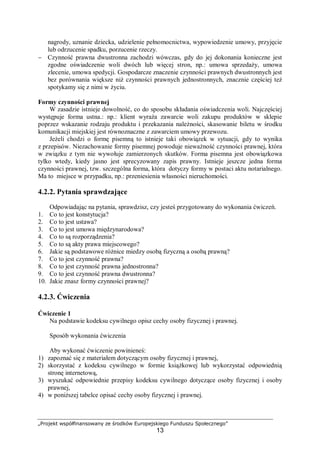 „Projekt współfinansowany ze środków Europejskiego Funduszu Społecznego”
13
nagrody, uznanie dziecka, udzielenie pełnomocnictwa, wypowiedzenie umowy, przyjęcie
lub odrzucenie spadku, porzucenie rzeczy.
− Czynność prawna dwustronna zachodzi wówczas, gdy do jej dokonania konieczne jest
zgodne oświadczenie woli dwóch lub więcej stron, np.: umowa sprzedaży, umowa
zlecenie, umowa spedycji. Gospodarcze znaczenie czynności prawnych dwustronnych jest
bez porównania większe niż czynności prawnych jednostronnych, znacznie częściej też
spotykamy się z nimi w życiu.
Formy czynności prawnej
W zasadzie istnieje dowolność, co do sposobu składania oświadczenia woli. Najczęściej
występuje forma ustna.: np.: klient wyraża zawarcie woli zakupu produktów w sklepie
poprzez wskazanie rodzaju produktu i przekazania należności, skasowanie biletu w środku
komunikacji miejskiej jest równoznaczne z zawarciem umowy przewozu.
Jeżeli chodzi o formę pisemną to istnieje taki obowiązek w sytuacji, gdy to wynika
z przepisów. Niezachowanie formy pisemnej powoduje nieważność czynności prawnej, która
w związku z tym nie wywołuje zamierzonych skutków. Forma pisemna jest obowiązkowa
tylko wtedy, kiedy jasno jest sprecyzowany zapis prawny. Istnieje jeszcze jedna forma
czynności prawnej, tzw. szczególna forma, która dotyczy formy w postaci aktu notarialnego.
Ma to miejsce w przypadku, np.: przeniesienia własności nieruchomości.
4.2.2. Pytania sprawdzające
Odpowiadając na pytania, sprawdzisz, czy jesteś przygotowany do wykonania ćwiczeń.
1. Co to jest konstytucja?
2. Co to jest ustawa?
3. Co to jest umowa międzynarodowa?
4. Co to są rozporządzenia?
5. Co to są akty prawa miejscowego?
6. Jakie są podstawowe różnice miedzy osobą fizyczną a osobą prawną?
7. Co to jest czynność prawna?
8. Co to jest czynność prawna jednostronna?
9. Co to jest czynność prawna dwustronna?
10. Jakie znasz formy czynności prawnej?
4.2.3. Ćwiczenia
Ćwiczenie 1
Na podstawie kodeksu cywilnego opisz cechy osoby fizycznej i prawnej.
Sposób wykonania ćwiczenia
Aby wykonać ćwiczenie powinieneś:
1) zapoznać się z materiałem dotyczącym osoby fizycznej i prawnej,
2) skorzystać z kodeksu cywilnego w formie książkowej lub wykorzystać odpowiednią
stronę internetową,
3) wyszukać odpowiednie przepisy kodeksu cywilnego dotyczące osoby fizycznej i osoby
prawnej,
4) w poniższej tabelce opisać cechy osoby fizycznej i prawnej.
 