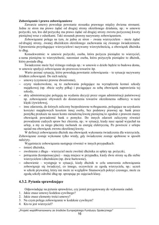 „Projekt współfinansowany ze środków Europejskiego Funduszu Społecznego”
16
Zobowiązanie i prawo zobowiązaniowe
Zawarcie umowy powoduje powstanie stosunku prawnego między dwiema stronami.
Jedna ze stron ma prawo żądać od drugiej strony określonego działania, np.: w umowie
pożyczki, ten, kto dał pożyczkę ma prawo żądać od drugiej strony zwrotu pożyczonej kwoty
pieniężnej wraz z odsetkami. Taki stosunek prawny nazywamy zobowiązaniem.
Zobowiązanie polega na tym, że jedna ze stron – zwana wierzycielem – może żądać
od drugiej strony, zwanej dłużnikiem określonego zachowania się zwanego świadczeniem.
Uprawnienia przysługujące wierzycielowi nazywamy wierzytelnością, a obowiązek dłużnika
to dług.
Konsekwentnie: w umowie pożyczki, osoba, która pożycza pieniądze to wierzyciel,
a suma pieniężna to wierzytelność, natomiast osoba, która pożyczyła pieniądze to dłużnik,
który posiada dług.
Świadczenie może być różnego rodzaju np.: w umowie o dzieło będzie to budowa domu,
w umowie spedycji zobowiązane do przewozu towarów itp.
Warto poznać sytuację, które powodują powstanie zobowiązania – te sytuacje nazywamy
źródłem zobowiązań. Do nich należą:
− umowy (czynności prawne dwustronne),
− czyny niedozwolone, są to zachowania polegające na wyrządzeniu komuś szkody
majątkowej (np. zbicie szyby piłką) i pociągające za sobą obowiązek naprawienia tej
szkody,
− akty administracyjne polegają na wydaniu decyzji przez organ administracji państwowej
np. zobowiązanie obywateli do dostarczenia towarów określonemu odbiorcy w razie
klęski żywiołowej,
− inne zdarzenia, do których zaliczmy bezpodstawne wzbogacenie, polegające na uzyskaniu
korzyści majątkowych kosztem innej osoby, bez podstawy prawnej np. bank przez
pomyłkę przekaże na nasze konto nienależną kwotę pieniężną to zgodnie z prawem mamy
obowiązek powiadomić bank o pomyłce. Do innych zdarzeń zaliczymy również
prowadzenie cudzych spraw bez zlecenia, np.: w sytuacji, kiedy nasz sąsiad wyjechał na
urlop, a my za niego płacimy rachunek za energię elektryczną. Po powrocie z urlopu
sąsiad ma obowiązek zwrotu określonej kwoty.
W definicji zobowiązania dłużnik ma obowiązek wykonania świadczenia dla wierzyciela.
Zobowiązane zostaje wykonane tylko wtedy, gdy świadczenie zostaje spełnione w sposób
należyty.
Wygaśniecie zobowiązania następuje również w innych przypadkach:
− śmierć dłużnika,
− zwolnienie z długu – wierzyciel może zwolnić dłużnika ze spłaty np. pożyczki,
− potrącenia (kompensacyjne) – mają miejsce w przypadku, kiedy dwie strony są dla siebie
wierzycielem i dłużnikiem (np. dwie hurtownie),
− odnowienie – występuje w sytuacji, kiedy dłużnik w celu umorzenia zobowiązania
zobowiązuje się świadczyć, co innego, oczywiście za zgodą wierzyciela, np.: uczeń
w szkole prywatnej, który nie może ze względów finansowych pokryć czesnego, może za
zgodą szkoły odrobić dług np. sprzątając po zajęciach klasy.
4.3.2. Pytania sprawdzające
Odpowiadając na pytania sprawdzisz, czy jesteś przygotowany do wykonania zadań.
1. Jakie znasz umowy kodeksu cywilnego?
2. Jakie znasz elementy treści umowy?
3. Na czym polega zobowiązanie w kodeksie cywilnym?
4. Kto to jest wierzyciel?
 
