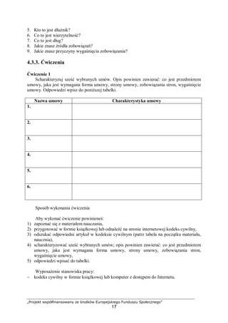 „Projekt współfinansowany ze środków Europejskiego Funduszu Społecznego”
17
5. Kto to jest dłużnik?
6. Co to jest wierzytelność?
7. Co to jest dług?
8. Jakie znasz źródła zobowiązań?
9. Jakie znasz przyczyny wygaśnięcia zobowiązania?
4.3.3. Ćwiczenia
Ćwiczenie 1
Scharakteryzuj sześć wybranych umów. Opis powinien zawierać: co jest przedmiotem
umowy, jaka jest wymagana forma umowy, strony umowy, zobowiązania stron, wygaśnięcie
umowy. Odpowiedzi wpisz do poniższej tabelki.
Nazwa umowy Charakterystyka umowy
1.
2.
3.
4.
5.
6.
Sposób wykonania ćwiczenia
Aby wykonać ćwiczenie powinieneś:
1) zapoznać się z materiałem nauczania,
2) przygotować w formie książkowej lub odnaleźć na stronie internetowej kodeks cywilny,
3) odszukać odpowiedni artykuł w kodeksie cywilnym (patrz tabela na początku materiału,
naucznia),
4) scharakteryzować sześć wybranych umów; opis powinien zawierać: co jest przedmiotem
umowy, jaka jest wymagana forma umowy, strony umowy, zobowiązania stron,
wygaśnięcie umowy,
5) odpowiedzi wpisać do tabelki.
Wyposażenie stanowiska pracy:
− kodeks cywilny w formie książkowej lub komputer z dostępem do Internetu.
 