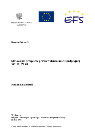 „Projekt współfinansowany ze środków Europejskiego Funduszu Społecznego”
MINISTERSTWO EDUKACJI
NARODOWEJ
Damian Ostrowski
Stosowanie przepisów prawa w działalności spedycyjnej
342[02].Z1.01
Poradnik dla ucznia
Wydawca
Instytut Technologii Eksploatacji – Państwowy Instytut Badawczy
Radom 2006
 