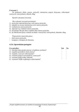 „Projekt współfinansowany ze środków Europejskiego Funduszu Społecznego”
18
Ćwiczenie 2
Na podstawie druku umowy pożyczki zinterpretuj pojęcia dotyczące zobowiązań:
wierzyciel, wierzytelność, dłużnik, dług.
Sposób wykonania ćwiczenia
Aby wykonać ćwiczenie powinieneś:
1) przeczytać materiał dotyczący cech umowy pożyczki,
2) odnaleźć na stronie internetowej wzór umowy pożyczki,
3) wydrukować umowę pożyczki,
4) zapoznać się z drukiem umowy pożyczki,
5) przyjmując fikcyjne dane wypełnić druk umowy pożyczki,
6) po zakończeniu pracy wskazać na druku: wierzyciela, wierzytelność, dłużnika i dług.
Wyposażenie stanowiska pracy:
− druk umowy pożyczki,
− komputer z dostępem do Internetu.
4.3.4. Sprawdzian postępów
Czy potrafisz: Tak Nie
1) odszukać dany przepis prawny w kodeksie cywilnym? ¨ ¨
2) wypełnić prawidłowo druk umowy? ¨ ¨
3) wyjaśnić, czym jest zobowiązanie? ¨ ¨
4) rozróżnić pojęcia wierzytelność i wierzyciel? ¨ ¨
5) rozróżnić pojęcia dług i dłużnik? ¨ ¨
6) wymienić źródła wygaśnięcia zobowiązania? ¨ ¨
 