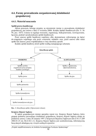 „Projekt współfinansowany ze środków Europejskiego Funduszu Społecznego”
19
4.4. Formy prowadzenia zorganizowanej działalności
gospodarczej
4.4.1. Materiał nauczania
Spółki prawa handlowego
Aktem prawnym, którego przepisy są niezmiernie istotne w prowadzeniu działalności
gospodarczej, jest ustawa z dnia 15 września 2000r. Kodeks Spółek Handlowych (Dz. U. Nr
94, poz. 1037). Ustawa ta reguluje tworzenie, organizację, funkcjonowanie, rozwiązywanie,
łączenie, podział i przekształcanie spółek handlowych.
Przez umowę spółki handlowej wspólnicy albo akcjonariusze zobowiązują się dążyć
do osiągnięcia wspólnego celu przez wniesienie wkładów oraz, jeżeli umowa albo statut
spółki tak stanowi, przez współdziałanie w inny określony sposób.
Kodeks spółek handlowy dzieli spółki według następującego schematu
Klasyfikacja spółek
OSOBOWE KAPITAŁOWE
Spółka cywilna
(regulowana przez przepisy
kodeksu cywilnego)
Spółka z ograniczoną
odpowiedzialnością
Spółka jawna Spółka akcyjna
Spółka partnerska
Spółka komandytowa
Spółka komandytowo-akcyjna
Rys. 1. Klasyfikacja spółek. [Opracowanie własne].
Krajowy Rejestr Sądowy
W sądzie gospodarczym istnieje specjalny rejestr tzw. Krajowy Rejestr Sądowy, który
grupuje podmioty prowadzące działalność gospodarczą. Krajowy Rejestr Sądowy działa na
podstawie ustawy z dnia 20 sierpnia 1997 o Krajowym Rejestrze Sądowym (Dz.U.01.17.209
2002.01.23 zm. Dz.U.02.1.2.). Krajowy Rejestr Sądowy jest scentralizowaną, informatyczną
bazą danych składającą się z trzech osobnych rejestrów:
 