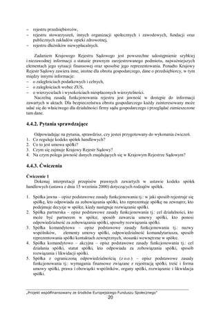 „Projekt współfinansowany ze środków Europejskiego Funduszu Społecznego”
20
− rejestru przedsiębiorców,
− rejestru stowarzyszeń, innych organizacji społecznych i zawodowych, fundacji oraz
publicznych zakładów opieki zdrowotnej,
− rejestru dłużników niewypłacalnych.
Zadaniem Krajowego Rejestru Sądowego jest powszechne udostępnienie szybkiej
i niezawodnej informacji o statusie prawnym zarejestrowanego podmiotu, najważniejszych
elementach jego sytuacji finansowej oraz sposobie jego reprezentowania. Ponadto Krajowy
Rejestr Sądowy zawiera inne, istotne dla obrotu gospodarczego, dane o przedsiębiorcy, w tym
między innymi informacje:
− o zaległościach podatkowych i celnych,
− o zaległościach wobec ZUS,
− o wierzycielach i wysokościach niespłaconych wierzytelności.
Naczelną zasadą funkcjonowania rejestru jest jawność w dostępie do informacji
zawartych w aktach. Dla bezpieczeństwa obrotu gospodarczego każdy zainteresowany może
udać się do właściwego dla działalności firmy sądu gospodarczego i przeglądać zamieszczone
tam dane.
4.4.2. Pytania sprawdzające
Odpowiadając na pytania, sprawdzisz, czy jesteś przygotowany do wykonania ćwiczeń.
1. Co reguluje kodeks spółek handlowych?
2. Co to jest umowa spółki?
3. Czym się zajmuje Krajowy Rejestr Sądowy?
4. Na czym polega jawność danych znajdujących się w Krajowym Rejestrze Sądowym?
4.4.3. Ćwiczenia
Ćwiczenie 1
Dokonaj interpretacji przepisów prawnych zawartych w ustawie kodeks spółek
handlowych (ustawa z dnia 15 września 2000) dotyczących rodzajów spółek.
1. Spółka jawna – opisz podstawowe zasady funkcjonowania tj.: w jaki sposób rejestruje się
spółkę, kto odpowiada za zobowiązania spółki, kto reprezentuje spółkę na zewnątrz, kto
podejmuje decyzje w spółce, kiedy następuje rozwiązanie spółki.
2. Spółka partnerska – opisz podstawowe zasady funkcjonowania tj.: cel działalności, kto
może być partnerem w spółce, sposób zawarcia umowy spółki, kto ponosi
odpowiedzialność za zobowiązania spółki, sposoby rozwiązania spółki.
3. Spółka komandytowa – opisz podstawowe zasady funkcjonowania tj.: nazwy
wspólników, elementy umowy spółki, odpowiedzialność komandytariusza, sposób
reprezentowania spółki kontaktach zewnętrznych, stosunki wewnętrzne w spółce.
4. Spółka komandytowo – akcyjna – opisz podstawowe zasady funkcjonowania tj.: cel
działania spółki, statut spółki, kto odpowiada za zobowiązania spółki, sposób
rozwiązania i likwidacji spółki.
5. Spółka z ograniczoną odpowiedzialnością (z o.o.) – opisz podstawowe zasady
funkcjonowania tj.: wymagania finansowe związane z rejestracją spółki, treść i forma
umowy spółki, prawa i obowiązki wspólników, organy spółki, rozwiązanie i likwidacja
spółki.
 