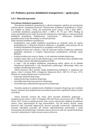 „Projekt współfinansowany ze środków Europejskiego Funduszu Społecznego”
22
4.5. Podstawy prawne działalności transportowo – spedycyjnej
4.5.1. Materiał nauczania
Prowadzenie działalności gospodarczej
Prowadzenie działalności gospodarczej w zakresie transportu i spedycji jest unormowane
wieloma aktami i przepisami prawnymi. Wykonywanie działalności gospodarczej w Polsce,
bez względu na rodzaj i formę, jest normowane przez ustawę z dnia 2 lipca 2004 r.
o swobodzie działalności gospodarczej (Dz.U. z 2004 r. Nr 173, poz. 1807). Według tej
ustawy przedsiębiorcą jest osoba fizyczna lub osoba prawna wykonująca we własnym imieniu
działalność gospodarczą. Podejmowanie, wykonywanie i zakończenie działalności
gospodarczej jest wolne dla każdego na równych prawach.
Etapy rejestracji działalności gospodarczej:
− przedsiębiorca może podjąć działalność gospodarczą po uzyskaniu wpisu do rejestru
przedsiębiorców w Krajowym Rejestrze Sądowym w przypadku osoby prawnej lub do
Ewidencji Działalności Gospodarczej w przypadku osoby fizycznej,
− następnym krokiem jest wniosek o wpis do krajowego rejestru urzędowego podmiotów
gospodarki narodowej w Urzędzie Statystycznym, przedsiębiorca otrzymuje numer
REGON,
− kolejnym krokiem jest wizyta w banku, w celu założenia rachunku bankowego,
− następnie należy udać się do Urzędu Skarbowego w celu określenia formy opodatkowania
oraz nadania numeru identyfikacji podatkowej (NIP),
− w ciągu 7 dni od podjęcia działalności gospodarczej należy zgłosić się do Zakładu
Ubezpieczeń Społecznych w celu ubezpieczenia społecznego, zdrowotnego siebie oraz
każdego zatrudnionego pracownika.
Aktem prawnym, który normuje zasady podejmowania działalności w transporcie jest
ustawa z dnia 6 września 2001r o transporcie drogowym (Dz.U. 2001 Nr 125 poz. 1371).
Określa ona zasady podejmowania i wykonywania:
− krajowego transportu drogowego,
− międzynarodowego transportu drogowego,
− niezarobkowego krajowego przewozu drogowego,
− niezarobkowego międzynarodowego przewozu drogowego.
Naczelną zasadą przy podejmowaniu działalności transportu drogowego jest uzyskanie
licencji, natomiast przy podejmowaniu prowadzenia przewozów regularnych należy uzyskać
zezwolenie.
Aktem prawnym ważnym dla osoby, która prowadzi działalność spedycyjno –
transportową jest ustawa z dnia 15 listopada 1984 roku Prawo przewozowe (Dz.U. 2000 Nr
50 poz. 601). Ustawa ta reguluje przewóz osób i rzeczy wykonywany odpłatnie na podstawie
umowy, przez uprawnionych do tego przewoźników. Ten akt prawny określa: zasady
przewozu osób i przesyłek bagażowych, przewóz przesyłek towarowych, zabezpieczenie
roszczeń i likwidacja przesyłek, jak również odpowiedzialność przewoźnika z tytułu
niewykonania lub nienależytego wykonania umowy przewozu osób oraz sposób dochodzenia
roszczeń i odszkodowań z tytułu zawarcia umowy przewozu.
 