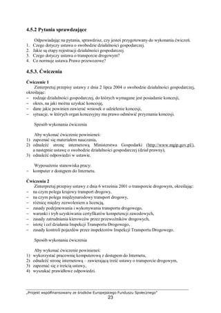 „Projekt współfinansowany ze środków Europejskiego Funduszu Społecznego”
23
4.5.2 Pytania sprawdzające
Odpowiadając na pytania, sprawdzisz, czy jesteś przygotowany do wykonania ćwiczeń.
1. Czego dotyczy ustawa o swobodzie działalności gospodarczej.
2. Jakie są etapy rejestracji działalności gospodarczej.
3. Czego dotyczy ustawa o transporcie drogowym?
4. Co normuje ustawa Prawo przewozowe?
4.5.3. Ćwiczenia
Ćwiczenie 1
Zinterpretuj przepisy ustawy z dnia 2 lipca 2004 o swobodzie działalności gospodarczej,
określając:
− rodzaje działalności gospodarczej, do których wymagane jest posiadanie koncesji,
− okres, na jaki można uzyskać koncesję,
− dane jakie powinien zawierać wniosek o udzielenie koncesji,
− sytuacje, w których organ koncesyjny ma prawo odmówić przyznania koncesji.
Sposób wykonania ćwiczenia
Aby wykonać ćwiczenie powinieneś:
1) zapoznać się materiałem nauczania,
2) odnaleźć stronę internetową Ministerstwa Gospodarki (http://www.mgip.gov.pl/),
a następnie ustawę o swobodzie działalności gospodarczej (dział prawny),
3) odnaleźć odpowiedzi w ustawie.
Wyposażenie stanowiska pracy:
− komputer z dostępem do Internetu.
Ćwiczenia 2
Zinterpretuj przepisy ustawy z dnia 6 września 2001 o transporcie drogowym, określając:
− na czym polega krajowy transport drogowy,
− na czym polega międzynarodowy transport drogowy,
− różnicę między zezwoleniem a licencją,
− zasady podejmowania i wykonywania transportu drogowego,
− warunki i tryb uzyskiwania certyfikatów kompetencji zawodowych,
− zasady zatrudniania kierowców przez przewoźników drogowych,
− istotę i cel działania Inspekcji Transportu Drogowego,
− zasady kontroli pojazdów przez inspektorów Inspekcji Transportu Drogowego.
Sposób wykonania ćwiczenia
Aby wykonać ćwiczenie powinieneś:
1) wykorzystać pracownię komputerową z dostępem do Internetu,
2) odnaleźć stronę internetową – zawierającą treść ustawy o transporcie drogowym,
3) zapoznać się z treścią ustawy,
4) wyszukać prawidłowe odpowiedzi.
 