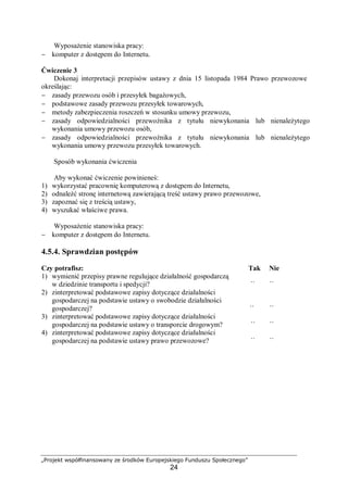 „Projekt współfinansowany ze środków Europejskiego Funduszu Społecznego”
24
Wyposażenie stanowiska pracy:
− komputer z dostępem do Internetu.
Ćwiczenie 3
Dokonaj interpretacji przepisów ustawy z dnia 15 listopada 1984 Prawo przewozowe
określając:
− zasady przewozu osób i przesyłek bagażowych,
− podstawowe zasady przewozu przesyłek towarowych,
− metody zabezpieczenia roszczeń w stosunku umowy przewozu,
− zasady odpowiedzialności przewoźnika z tytułu niewykonania lub nienależytego
wykonania umowy przewozu osób,
− zasady odpowiedzialności przewoźnika z tytułu niewykonania lub nienależytego
wykonania umowy przewozu przesyłek towarowych.
Sposób wykonania ćwiczenia
Aby wykonać ćwiczenie powinieneś:
1) wykorzystać pracownię komputerową z dostępem do Internetu,
2) odnaleźć stronę internetową zawierającą treść ustawy prawo przewozowe,
3) zapoznać się z treścią ustawy,
4) wyszukać właściwe prawa.
Wyposażenie stanowiska pracy:
− komputer z dostępem do Internetu.
4.5.4. Sprawdzian postępów
Czy potrafisz: Tak Nie
1) wymienić przepisy prawne regulujące działalność gospodarczą
w dziedzinie transportu i spedycji? ¨ ¨
2) zinterpretować podstawowe zapisy dotyczące działalności
gospodarczej na podstawie ustawy o swobodzie działalności
gospodarczej? ¨ ¨
3) zinterpretować podstawowe zapisy dotyczące działalności
gospodarczej na podstawie ustawy o transporcie drogowym? ¨ ¨
4) zinterpretować podstawowe zapisy dotyczące działalności
gospodarczej na podstawie ustawy prawo przewozowe? ¨ ¨
 