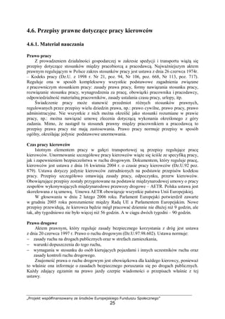 „Projekt współfinansowany ze środków Europejskiego Funduszu Społecznego”
25
4.6. Przepisy prawne dotyczące pracy kierowców
4.6.1. Materiał nauczania
Prawo pracy
Z prowadzeniem działalności gospodarczej w zakresie spedycji i transportu wiążą się
przepisy dotyczące stosunków między pracobiorcą a pracodawcą. Najważniejszym aktem
prawnym regulującym w Polsce zakres stosunków pracy jest ustawa z dnia 26 czerwca 1974r.
– Kodeks pracy (Dz.U. z 1998 r. Nr 21, poz. 94, Nr 106, poz. 668, Nr 113, poz. 717).
Reguluje ona w sposób kompleksowy wszystkie podstawowe zagadnienia związane
z pracowniczym stosunkiem pracy: zasady prawa pracy, formy nawiązania stosunku pracy,
rozwiązanie stosunku pracy, wynagrodzenia za pracę, obowiązki pracownika i pracodawcy,
odpowiedzialność materialną pracowników, zasady ustalania czasu pracy, urlopy, itp.
Świadczenie pracy może stanowić przedmiot różnych stosunków prawnych,
regulowanych przez przepisy wielu dziedzin prawa, np.: prawo cywilne, prawo pracy, prawo
administracyjne. Nie wszystkie z nich można określić jako stosunki rozumiane w prawie
pracy, np.: można nawiązać umowę zlecenia dotyczącą wykonania określonego z góry
zadania. Mimo, że nastąpił tu stosunek prawny między pracownikiem a pracodawcą to
przepisy prawa pracy nie mają zastosowania. Prawo pracy normuje przepisy w sposób
ogólny, określając jedynie podstawowe unormowania.
Czas pracy kierowców
Istotnym elementem pracy w gałęzi transportowej są przepisy regulujące pracę
kierowców. Unormowanie szczegółowe pracy kierowców wiąże się ściśle ze specyfiką pracy,
jak i zapewnieniem bezpieczeństwa w ruchu drogowym. Dokumentem, który reguluje pracę,
kierowców jest ustawa z dnia 16 kwietnia 2004 r. o czasie pracy kierowców (Dz.U.92 poz.
879). Ustawa dotyczy jedynie kierowców zatrudnionych na podstawie przepisów kodeksu
pracy. Przepisy szczegółowo omawiają zasady pracy, odpoczynku, przerw kierowców.
Obowiązujące przepisy zostały przygotowane na podstawie międzynarodowej umowy o pracy
zespołów wykonywających międzynarodowe przewozy drogowe – AETR. Polska ustawa jest
skorelowana z tą umową. Umowa AETR obowiązuje wszystkie państwa Unii Europejskiej.
W głosowaniu w dniu 2 lutego 2006 roku. Parlament Europejski potwierdził zawarte
w grudniu 2005 roku porozumienie między Radą UE a Parlamentem Europejskim. Nowe
przepisy przewidują, że kierowca będzie mógł pracować dziennie nie dłużej niż 9 godzin, ale
tak, aby tygodniowo nie było więcej niż 56 godzin. A w ciągu dwóch tygodni – 90 godzin.
Prawo drogowe
Aktem prawnym, który reguluje zasady bezpiecznego korzystania z dróg jest ustawa
z dnia 20 czerwca 1997 r. Prawo o ruchu drogowym (Dz.U.97.98.602). Ustawa normuje:
− zasady ruchu na drogach publicznych oraz w strefach zamieszkania,
− warunki dopuszczenia do tego ruchu,
− wymagania w stosunku do osób kierujących pojazdami i innych uczestników ruchu oraz
zasady kontroli ruchu drogowego.
Znajomość prawa o ruchu drogowym jest obowiązkowa dla każdego kierowcy, ponieważ
to właśnie ona informuje o zasadach bezpiecznego poruszania się po drogach publicznych.
Każdy zdający egzamin na prawo jazdy czerpie wiadomości o przepisach właśnie z tej
ustawy.
 
