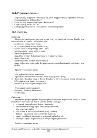 „Projekt współfinansowany ze środków Europejskiego Funduszu Społecznego”
26
4.6.2. Pytania sprawdzające
Odpowiadając na pytania, sprawdzisz, czy jesteś przygotowany do wykonania ćwiczeń.
1. Co regulują zapisy Kodeksu Pracy?
2. Czego dotyczy ustawa o czasie pracy kierowców?
3. Czego dotyczy umowa AETR?
4. Co regulują zapisy prawne Ustawy Prawo o ruchu drogowym?
4.6.3 Ćwiczenia
Ćwiczenie 1
Zinterpretuj podstawowe przepisy prawa pracy na podstawie ustawy Kodeks pracy
(ustawa z dnia 26 czerwca 1974 r.) określając:
− podstawowe zasady prawa pracy,
− na czym polega nawiązanie stosunku pracy,
− rodzaje umów o pracę oraz jej formę i treść,
− sposoby rozwiązywania umów o pracę,
− obowiązki pracodawcy,
− dane, które powinny być zamieszczone w świadectwie pracy,
− normy czasu pracy,
− zasady udzielania urlopów pracowniczych,
− prawa i obowiązki pracownika dotyczące przestrzegania bezpieczeństwa i higieny pracy
(BHP).
Sposób wykonania ćwiczenia
Aby wykonać ćwiczenie powinieneś:
1) zapoznać się z materiałem nauczania, który dotyczy prawa pracy,
2) skorzystać z kodeksu pracy w formie książkowej lub wykorzystać stronę internetową,
która zawiera treść ustawy prawo pracy,
3) wyszukać w Kodeksie pracy odpowiedzi.
Wyposażenie stanowiska pracy:
− komputer z dostępem do Internetu,
− kodeks pracy.
Ćwiczenie 2
Zinterpretuj przepisy prawne dotyczące pracy kierowców na podstawie ustawy o czasie
pracy kierowców (ustawa z dnia 16 kwietnia 2004), określając:
− czynności, które zaliczamy do pracy kierowców,
− czynności nie wliczają się do czasu pracy kierowców,
− czas pracy kierowców,
− czas przerw w trakcie wykonywania pracy kierowcy,
− dobowy i tygodniowy czas wypoczynku kierowcy,
− zasady zatrudniania kierowców w godzinach nadliczbowych,
− obowiązki ciążące na pracodawcy w związku z pracą kierowców.
Sposób wykonania ćwiczenia
 