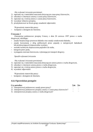 „Projekt współfinansowany ze środków Europejskiego Funduszu Społecznego”
27
Aby wykonać ćwiczenie powinieneś:
1) zapoznać się z materiałem nauczania dotyczącym czasu pracy kierowców,
2) odszukać w internecie ustawę o czasie pracy kierowców,
3) zapoznać się z treścią ustawy o czasie pracy kierowców,
4) wyszukać właściwe przepisy,
5) przedyskutować na forum grupy zasadność odpowiedzi.
Wyposażenie stanowiska pracy:
− komputer z dostępem do Internetu.
Ćwiczenia 3
Zinterpretuj podstawowe przepisy Ustawy z dnia 20 czerwca 1997 prawo o ruchu
drogowym, określając:
− zasady bezpiecznego przewozu ładunku oraz zasady oznakowania ładunku,
− zasady korzystania z dróg publicznych przez pojazdy o nietypowych ładunkach
lub przekraczających dopuszczalne wymiary,
− warunki techniczne dopuszczenia pojazdów do ruchu,
− kategorie praw jazdy,
− wymagania stawiane kierowcom, wykonującym transport drogowy.
Sposób wykonani ćwiczenia
Aby wykonać ćwiczenie powinieneś:
1) zapoznać się z materiałem nauczania dotyczącym ustawy prawo o ruchu drogowym,
2) odszukać w internecie ustawę prawo o ruchu drogowym,
3) zapoznać się z treścią ustawy prawo o ruchu drogowym,
4) wyszukać odpowiedzi.
Wyposażenie stanowiska pracy:
− komputer z dostępem do Internetu.
4.6.4 Sprawdzian postępów
Czy potrafisz: Tak Nie
1) zinterpretować podstawowe zasady prawa pracy? ¨ ¨
2) zinterpretować podstawowe przepisy ustawy o czasie pracy kierowców? ¨ ¨
3) zinterpretować przepisy ustawy o ruchu drogowym? ¨ ¨
 