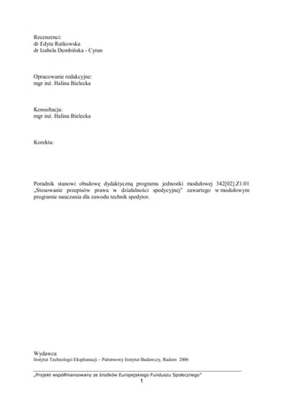„Projekt współfinansowany ze środków Europejskiego Funduszu Społecznego”
1
Recenzenci:
dr Edyta Rutkowska
dr Izabela Dembińska - Cyran
Opracowanie redakcyjne:
mgr inż. Halina Bielecka
Konsultacja:
mgr inż. Halina Bielecka
Korekta:
Poradnik stanowi obudowę dydaktyczną programu jednostki modułowej 342[02].Z1.01
„Stosowanie przepisów prawa w działalności spedycyjnej” zawartego w modułowym
programie nauczania dla zawodu technik spedytor.
Wydawca
Instytut Technologii Eksploatacji – Państwowy Instytut Badawczy, Radom 2006
 