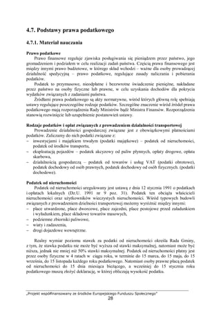 „Projekt współfinansowany ze środków Europejskiego Funduszu Społecznego”
28
4.7. Podstawy prawa podatkowego
4.7.1. Materiał nauczania
Prawo podatkowe
Prawo finansowe reguluje zjawiska posługiwania się pieniądzem przez państwo, jego
gromadzeniem i podziałem w celu realizacji zadań państwa. Częścią prawa finansowego jest
między innymi prawo budżetowe, w którego skład wchodzi – ważne dla osoby prowadzącej
działalność spedycyjną – prawo podatkowe, regulujące zasady naliczania i pobierania
podatków.
Podatek to przymusowe, nieodpłatne i bezzwrotne świadczenie pieniężne, nakładane
przez państwo na osoby fizyczne lub prawne, w celu uzyskania dochodów dla pokrycia
wydatków związanych z zadaniami państwa.
Źródłami prawa podatkowego są akty normatywne, wśród których główną rolę spełniają
ustawy regulujące poszczególne rodzaje podatków. Szczególne znaczenie wśród źródeł prawa
podatkowego mają rozporządzenia Rady Ministrów bądź Ministra Finansów. Rozporządzenia
stanowią rozwinięcie lub uzupełnienie postanowień ustawy.
Rodzaje podatków i opłat związanych z prowadzeniem działalności transportowej
Prowadzenie działalności gospodarczej związane jest z obowiązkowymi płatnościami
podatków. Zaliczamy do nich podatki związane z:
− inwestycjami i majątkiem trwałym (podatki majątkowe) – podatek od nieruchomości,
podatek od środków transportu,
− eksploatacją pojazdów – podatek akcyzowy od paliw płynnych, opłaty drogowe, opłata
skarbowa,
− działalnością gospodarczą – podatek od towarów i usług VAT (podatki obrotowe),
podatek dochodowy od osób prawnych, podatek dochodowy od osób fizycznych. (podatki
dochodowe).
Podatek od nieruchomości
Podatek od nieruchomości uregulowany jest ustawą z dnia 12 stycznia 1991 o podatkach
i opłatach lokalnych (Dz.U. 1991 nr 9 poz. 31). Podatek ten obciąża właścicieli
nieruchomości oraz użytkowników wieczystych nieruchomości. Wśród typowych budowli
związanych z prowadzeniem dzielności transportowej możemy wyróżnić między innymi:
− place utwardzone, place dworcowe, place zajezdni, place postojowe przed załadunkiem
i wyładunkiem, place składowe towarów masowych,
− podziemne zbiorniki paliwowe,
− wiaty i zadaszenia,
− drogi dojazdowe wewnętrzne.
Realny wymiar poziomu stawek za podatki od nieruchomości określa Rada Gminy,
z tym, że stawka podatku nie może być wyższa od stawki maksymalnej, natomiast może być
niższa, jednak nie mniej niż 50% stawki maksymalnej. Podatek od nieruchomości płatny jest
przez osoby fizyczne w 4 ratach w ciągu roku, w terminie do 15 marca, do 15 maja, do 15
września, do 15 listopada każdego roku podatkowego. Natomiast osoby prawne płacą podatek
od nieruchomości do 15 dnia miesiąca bieżącego, a wcześniej do 15 stycznia roku
podatkowego muszą złożyć deklarację, w której obliczają wysokość podatku.
 