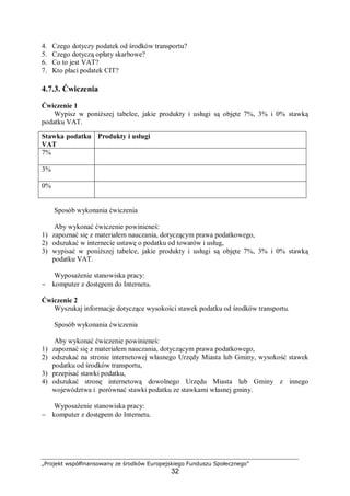 „Projekt współfinansowany ze środków Europejskiego Funduszu Społecznego”
32
4. Czego dotyczy podatek od środków transportu?
5. Czego dotyczą opłaty skarbowe?
6. Co to jest VAT?
7. Kto płaci podatek CIT?
4.7.3. Ćwiczenia
Ćwiczenie 1
Wypisz w poniższej tabelce, jakie produkty i usługi są objęte 7%, 3% i 0% stawką
podatku VAT.
Sposób wykonania ćwiczenia
Aby wykonać ćwiczenie powinieneś:
1) zapoznać się z materiałem nauczania, dotyczącym prawa podatkowego,
2) odszukać w internecie ustawę o podatku od towarów i usług,
3) wypisać w poniższej tabelce, jakie produkty i usługi są objęte 7%, 3% i 0% stawką
podatku VAT.
Wyposażenie stanowiska pracy:
− komputer z dostępem do Internetu.
Ćwiczenie 2
Wyszukaj informacje dotyczące wysokości stawek podatku od środków transportu.
Sposób wykonania ćwiczenia
Aby wykonać ćwiczenie powinieneś:
1) zapoznać się z materiałem nauczania, dotyczącym prawa podatkowego,
2) odszukać na stronie internetowej własnego Urzędy Miasta lub Gminy, wysokość stawek
podatku od środków transportu,
3) przepisać stawki podatku,
4) odszukać stronę internetową dowolnego Urzędu Miasta lub Gminy z innego
województwa i porównać stawki podatku ze stawkami własnej gminy.
Wyposażenie stanowiska pracy:
− komputer z dostępem do Internetu.
Stawka podatku
VAT
Produkty i usługi
7%
3%
0%
 