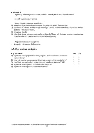„Projekt współfinansowany ze środków Europejskiego Funduszu Społecznego”
33
Ćwiczenie 3
Wyszukaj informacje dotyczące wysokości stawek podatku od nieruchomości.
Sposób wykonania ćwiczenia
Aby wykonać ćwiczenie powinieneś:
1) zapoznać się z materiałem nauczania, dotyczącym prawa finansowego,
2) odszukać na stronie internetowego własnego Urzędu Miasta lub Gminy, wysokość stawek
podatku od nieruchomości,
3) przepisać stawki,
4) odszukać stronę internetową dowolnego Urzędu Miasta lub Gminy z innego województwa
i porównaj stawki podatku ze stawkami własnej gminy.
Wyposażenie stanowiska pracy:
− komputer z dostępem do Internetu.
4.7.4 Sprawdzian postępów
Czy potrafisz: Tak Nie
1) wymienić rodzaje podatków związanych z prowadzeniem działalności
transportowej? ¨ ¨
2) omówić unormowania prawne dotyczące poszczególnych podatków? ¨ ¨
3) rozróżnić towary i usługi, objęte różnymi stawkami podatku VAT? ¨ ¨
4) wyszukać stawki podatku od środków transportu? ¨ ¨
5) wyszukać stawki podatku od nieruchomości? ¨ ¨
 