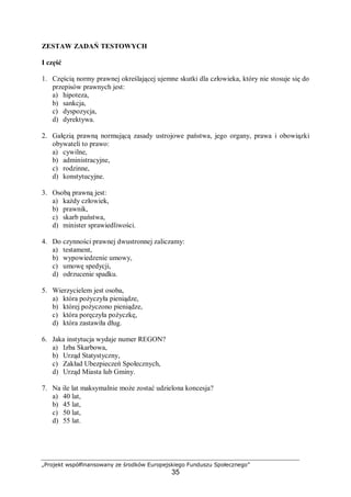 „Projekt współfinansowany ze środków Europejskiego Funduszu Społecznego”
35
ZESTAW ZADAŃ TESTOWYCH
I część
1. Częścią normy prawnej określającej ujemne skutki dla człowieka, który nie stosuje się do
przepisów prawnych jest:
a) hipoteza,
b) sankcja,
c) dyspozycja,
d) dyrektywa.
2. Gałęzią prawną normującą zasady ustrojowe państwa, jego organy, prawa i obowiązki
obywateli to prawo:
a) cywilne,
b) administracyjne,
c) rodzinne,
d) konstytucyjne.
3. Osobą prawną jest:
a) każdy człowiek,
b) prawnik,
c) skarb państwa,
d) minister sprawiedliwości.
4. Do czynności prawnej dwustronnej zaliczamy:
a) testament,
b) wypowiedzenie umowy,
c) umowę spedycji,
d) odrzucenie spadku.
5. Wierzycielem jest osoba,
a) która pożyczyła pieniądze,
b) której pożyczono pieniądze,
c) która poręczyła pożyczkę,
d) która zastawiła dług.
6. Jaka instytucja wydaje numer REGON?
a) Izba Skarbowa,
b) Urząd Statystyczny,
c) Zakład Ubezpieczeń Społecznych,
d) Urząd Miasta lub Gminy.
7. Na ile lat maksymalnie może zostać udzielona koncesja?
a) 40 lat,
b) 45 lat,
c) 50 lat,
d) 55 lat.
 