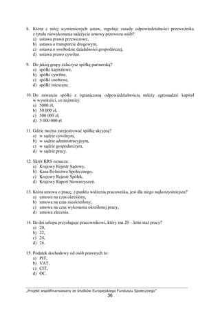 „Projekt współfinansowany ze środków Europejskiego Funduszu Społecznego”
36
8. Która z niżej wymienionych ustaw, reguluje zasady odpowiedzialności przewoźnika
z tytułu niewykonania należycie umowy przewozu osób?
a) ustawa prawo przewozowe,
b) ustawa o transporcie drogowym,
c) ustawa o swobodzie działalności gospodarczej,
d) ustawa prawo cywilne.
9. Do jakiej grupy zaliczysz spółkę partnerską?
a) spółki kapitałowe,
b) spółki cywilne,
c) spółki osobowe,
d) spółki mieszane.
10. Do zawarcia spółki z ograniczoną odpowiedzialnością należy zgromadzić kapitał
w wysokości, co najmniej:
a) 5000 zł,
b) 50 000 zł,
c) 500 000 zł,
d) 5 000 000 zł.
11. Gdzie można zarejestrować spółkę akcyjną?
a) w sądzie cywilnym,
b) w sadzie administracyjnym,
c) w sądzie gospodarczym,
d) w sądzie pracy.
12. Skrót KRS oznacza:
a) Krajowy Rejestr Sądowy,
b) Kasa Rolnictwa Społecznego,
c) Krajowy Rejestr Spółek,
d) Krajowy Raport Stowarzyszeń.
13. Która umowa o pracę, z punktu widzenia pracownika, jest dla niego najkorzystniejsza?
a) umowa na czas określony,
b) umowa na czas nieokreślony,
c) umowa na czas wykonania określonej pracy,
d) umowa zlecenia.
14. Ile dni urlopu przysługuje pracownikowi, który ma 20 – letni staż pracy?
a) 20,
b) 22,
c) 24,
d) 26.
15. Podatek dochodowy od osób prawnych to:
a) PIT,
b) VAT,
c) CIT,
d) OC.
 
