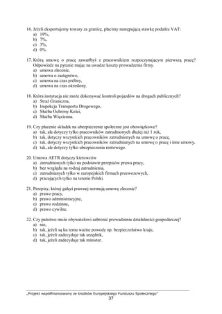 „Projekt współfinansowany ze środków Europejskiego Funduszu Społecznego”
37
16. Jeżeli eksportujemy towary za granicę, płacimy następującą stawkę podatku VAT:
a) 19%,
b) 7%,
c) 3%,
d) 0%.
17. Którą umowę o pracę zawarłbyś z pracownikiem rozpoczynającym pierwszą pracę?
Odpowiedz na pytanie mając na uwadze koszty prowadzenia firmy.
a) umowa zlecenie,
b) umowa o zastępstwo,
c) umowa na czas próbny,
d) umowa na czas określony.
18. Która instytucja nie może dokonywać kontroli pojazdów na drogach publicznych?
a) Straż Graniczna,
b) Inspekcja Transportu Drogowego,
c) Służba Ochrony Kolei,
d) Służba Więzienna.
19. Czy płacenie składek na ubezpieczenie społeczne jest obowiązkowe?
a) tak, ale dotyczy tylko pracowników zatrudnionych dłużej niż 1 rok,
b) tak, dotyczy wszystkich pracowników zatrudnionych na umowę o pracę,
c) tak, dotyczy wszystkich pracowników zatrudnianych na umowę o pracę i inne umowy,
d) tak, ale dotyczy tylko ubezpieczenia rentowego.
20. Umowa AETR dotyczy kierowców
a) zatrudnionych tylko na podstawie przepisów prawa pracy,
b) bez względu na rodzaj zatrudnienia,
c) zatrudnianych tylko w europejskich firmach przewozowych,
d) pracujących tylko na terenie Polski.
21. Przepisy, której gałęzi prawnej normują umowę zlecenie?
a) prawo pracy,
b) prawo administracyjne,
c) prawo rodzinne,
d) prawo cywilne.
22. Czy państwo może obywatelowi zabronić prowadzenia działalności gospodarczej?
a) nie,
b) tak, jeżeli są ku temu ważne powody np. bezpieczeństwo kraju,
c) tak, jeżeli zadecyduje tak urzędnik,
d) tak, jeżeli zadecyduje tak minister.
 