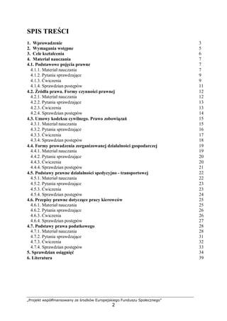 „Projekt współfinansowany ze środków Europejskiego Funduszu Społecznego”
2
SPIS TREŚCI
1. Wprowadzenie 3
2. Wymagania wstępne 5
3. Cele kształcenia 6
4. Materiał nauczania 7
4.1. Podstawowe pojęcia prawne 7
4.1.1. Materiał nauczania 7
4.1.2. Pytania sprawdzające 9
4.1.3. Ćwiczenia 9
4.1.4. Sprawdzian postępów 11
4.2. Źródła prawa. Formy czynności prawnej 12
4.2.1. Materiał nauczania 12
4.2.2. Pytania sprawdzające 13
4.2.3. Ćwiczenia 13
4.2.4. Sprawdzian postępów 14
4.3. Umowy kodeksu cywilnego. Prawo zobowiązań 15
4.3.1. Materiał nauczania 15
4.3.2. Pytania sprawdzające 16
4.3.3. Ćwiczenia 17
4.3.4. Sprawdzian postępów 18
4.4. Formy prowadzenia zorganizowanej działalności gospodarczej 19
4.4.1. Materiał nauczania 19
4.4.2. Pytania sprawdzające 20
4.4.3. Ćwiczenia 20
4.4.4. Sprawdzian postępów 21
4.5. Podstawy prawne działalności spedycyjno - transportowej 22
4.5.1. Materiał nauczania 22
4.5.2. Pytania sprawdzające 23
4.5.3. Ćwiczenia 23
4.5.4. Sprawdzian postępów
4.6. Przepisy prawne dotyczące pracy kierowców
4.6.1. Materiał nauczania
4.6.2. Pytania sprawdzające
4.6.3. Ćwiczenia
4.6.4. Sprawdzian postępów
4.7. Podstawy prawa podatkowego
4.7.1. Materiał nauczania
4.7.2. Pytania sprawdzające
4.7.3. Ćwiczenia
4.7.4. Sprawdzian postępów
24
25
25
26
26
27
28
28
31
32
33
5. Sprawdzian osiągnięć 34
6. Literatura 39
 