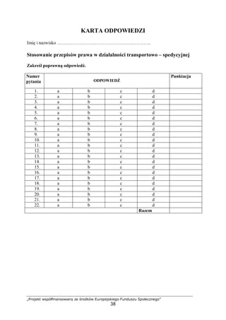 „Projekt współfinansowany ze środków Europejskiego Funduszu Społecznego”
38
KARTA ODPOWIEDZI
Imię i nazwisko ……………………………………………………..
Stosowanie przepisów prawa w działalności transportowo – spedycyjnej
Zakreśl poprawną odpowiedź.
Numer
pytania ODPOWIEDŹ
Punktacja
1. a b c d
2. a b c d
3. a b c d
4. a b c d
5. a b c d
6. a b c d
7. a b c d
8. a b c d
9. a b c d
10. a b c d
11. a b c d
12. a b c d
13. a b c d
14. a b c d
15. a b c d
16. a b c d
17. a b c d
18. a b c d
19. a b c d
20. a b c d
21. a b c d
22. a b c d
Razem
 