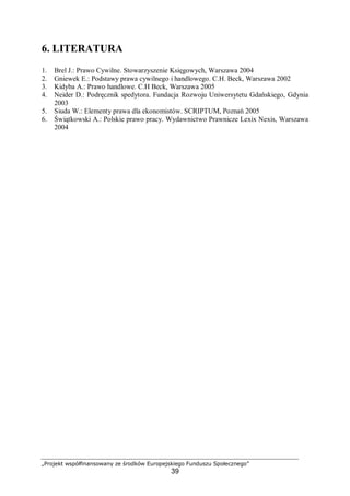 „Projekt współfinansowany ze środków Europejskiego Funduszu Społecznego”
39
6. LITERATURA
1. Brel J.: Prawo Cywilne. Stowarzyszenie Księgowych, Warszawa 2004
2. Gniewek E.: Podstawy prawa cywilnego i handlowego. C.H. Beck, Warszawa 2002
3. Kidyba A.: Prawo handlowe. C.H Beck, Warszawa 2005
4. Neider D.: Podręcznik spedytora. Fundacja Rozwoju Uniwersytetu Gdańskiego, Gdynia
2003
5. Siuda W.: Elementy prawa dla ekonomistów. SCRIPTUM, Poznań 2005
6. Świątkowski A.: Polskie prawo pracy. Wydawnictwo Prawnicze Lexix Nexis, Warszawa
2004
 