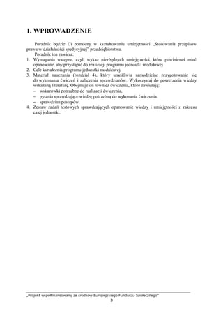 „Projekt współfinansowany ze środków Europejskiego Funduszu Społecznego”
3
1. WPROWADZENIE
Poradnik będzie Ci pomocny w kształtowaniu umiejętności „Stosowania przepisów
prawa w działalności spedycyjnej” przedsiębiorstwa.
Poradnik ten zawiera:
1. Wymagania wstępne, czyli wykaz niezbędnych umiejętności, które powinieneś mieć
opanowane, aby przystąpić do realizacji programu jednostki modułowej.
2. Cele kształcenia programu jednostki modułowej.
3. Materiał nauczania (rozdział 4), który umożliwia samodzielne przygotowanie się
do wykonania ćwiczeń i zaliczenia sprawdzianów. Wykorzystaj do poszerzenia wiedzy
wskazaną literaturę. Obejmuje on również ćwiczenia, które zawierają:
− wskazówki potrzebne do realizacji ćwiczenia,
− pytania sprawdzające wiedzę potrzebną do wykonania ćwiczenia,
− sprawdzian postępów.
4. Zestaw zadań testowych sprawdzających opanowanie wiedzy i umiejętności z zakresu
całej jednostki.
 