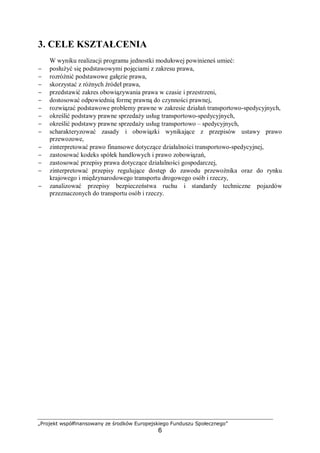 „Projekt współfinansowany ze środków Europejskiego Funduszu Społecznego”
6
3. CELE KSZTAŁCENIA
W wyniku realizacji programu jednostki modułowej powinieneś umieć:
− posłużyć się podstawowymi pojęciami z zakresu prawa,
− rozróżnić podstawowe gałęzie prawa,
− skorzystać z różnych źródeł prawa,
− przedstawić zakres obowiązywania prawa w czasie i przestrzeni,
− dostosować odpowiednią formę prawną do czynności prawnej,
− rozwiązać podstawowe problemy prawne w zakresie działań transportowo-spedycyjnych,
− określić podstawy prawne sprzedaży usług transportowo-spedycyjnych,
− określić podstawy prawne sprzedaży usług transportowo – spedycyjnych,
− scharakteryzować zasady i obowiązki wynikające z przepisów ustawy prawo
przewozowe,
− zinterpretować prawo finansowe dotyczące działalności transportowo-spedycyjnej,
− zastosować kodeks spółek handlowych i prawo zobowiązań,
− zastosować przepisy prawa dotyczące działalności gospodarczej,
− zinterpretować przepisy regulujące dostęp do zawodu przewoźnika oraz do rynku
krajowego i międzynarodowego transportu drogowego osób i rzeczy,
− zanalizować przepisy bezpieczeństwa ruchu i standardy techniczne pojazdów
przeznaczonych do transportu osób i rzeczy.
 