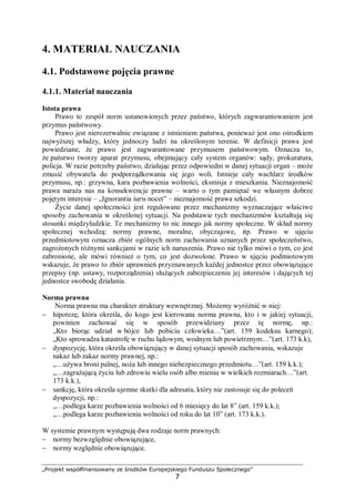 „Projekt współfinansowany ze środków Europejskiego Funduszu Społecznego”
7
4. MATERIAŁ NAUCZANIA
4.1. Podstawowe pojęcia prawne
4.1.1. Materiał nauczania
Istota prawa
Prawo to zespół norm ustanowionych przez państwo, których zagwarantowaniem jest
przymus państwowy.
Prawo jest nierozerwalnie związane z istnieniem państwa, ponieważ jest ono ośrodkiem
najwyższej władzy, który jednoczy ludzi na określonym terenie. W definicji prawa jest
powiedziane, że prawo jest zagwarantowane przymusem państwowym. Oznacza to,
że państwo tworzy aparat przymusu, obejmujący cały system organów: sądy, prokuratura,
policja. W razie potrzeby państwo, działając przez odpowiedni w danej sytuacji organ – może
zmusić obywatela do podporządkowania się jego woli. Istnieje cały wachlarz środków
przymusu, np.: grzywna, kara pozbawienia wolności, eksmisja z mieszkania. Nieznajomość
prawa naraża nas na konsekwencje prawne – warto o tym pamiętać we własnym dobrze
pojętym interesie – „Ignorantia iuris nocet” – nieznajomość prawa szkodzi.
Życie danej społeczności jest regulowane przez mechanizmy wyznaczające właściwe
sposoby zachowania w określonej sytuacji. Na podstawie tych mechanizmów kształtują się
stosunki międzyludzkie. Te mechanizmy to nic innego jak normy społeczne. W skład normy
społecznej wchodzą: normy prawne, moralne, obyczajowe, itp. Prawo w ujęciu
przedmiotowym oznacza zbiór ogólnych norm zachowania uznanych przez społeczeństwo,
zagrożonych różnymi sankcjami w razie ich naruszenia. Prawo nie tylko mówi o tym, co jest
zabronione, ale mówi również o tym, co jest dozwolone. Prawo w ujęciu podmiotowym
wskazuje, że prawo to zbiór uprawnień przyznawanych każdej jednostce przez obowiązujące
przepisy (np. ustawy, rozporządzenia) służących zabezpieczeniu jej interesów i dających tej
jednostce swobodę działania.
Norma prawna
Norma prawna ma charakter struktury wewnętrznej. Możemy wyróżnić w niej:
− hipotezę, która określa, do kogo jest kierowana norma prawna, kto i w jakiej sytuacji,
powinien zachować się w sposób przewidziany przez tę normę, np.:
„Kto biorąc udział w bójce lub pobiciu człowieka…”(art. 159 kodeksu karnego);
„Kto sprowadza katastrofę w ruchu lądowym, wodnym lub powietrznym…”(art. 173 k.k),
− dyspozycję, która określa obowiązujący w danej sytuacji sposób zachowania, wskazuje
nakaz lub zakaz normy prawnej, np.:
„…używa broni palnej, noża lub innego niebezpiecznego przedmiotu…”(art. 159 k.k.);
„…zagrażającą życiu lub zdrowiu wielu osób albo mieniu w wielkich rozmiarach…”(art.
173 k.k.),
− sankcję, która określa ujemne skutki dla adresata, który nie zastosuje się do poleceń
dyspozycji, np.:
„…podlega karze pozbawienia wolności od 6 miesięcy do lat 8” (art. 159 k.k.);
„…podlega karze pozbawienia wolności od roku do lat 10” (art. 173 k.k.).
W systemie prawnym występują dwa rodzaje norm prawnych:
− normy bezwzględnie obowiązujące,
− normy względnie obowiązujące.
 