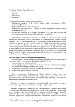 „Projekt współfinansowany ze środków Europejskiego Funduszu Społecznego”
8
Klasyfikacja ubezpieczeń gospodarczych:
− osobowe,
− majątkowe,
− obowiązkowe,
− dobrowolne.
Do najważniejszych ubezpieczeń gospodarczych należą:
− ubezpieczenia transportowe, do których zaliczyć należy: ubezpieczenie środków
transportowych (casco),
− ubezpieczenia ładunku w transporcie (cargo),
− ubezpieczenie odpowiedzialności cywilnej za szkody wyrządzone ruchem środków
komunikacyjnych (OC),
− ubezpieczenie następstw nieszczęśliwych wypadków (NW) osób przewożonych albo
innych osób poszkodowanych wskutek ruchu środków komunikacji.
Ubezpieczenia obowiązkowe dochodzą do skutku w drodze zawarcia umowy
ubezpieczenia. Obowiązek zawarcia ubezpieczenia spoczywa na obydwu stronach stosunku
prawnego. Tak więc zainteresowane podmioty, jak posiadacze pojazdów mechanicznych, mają
obowiązek wystąpienia z ofertą zawarcia umowy do zakładu ubezpieczeń prowadzącego
ubezpieczenia danego rodzaju, a zakład ten nie ma prawa odmówić przyjęcia tej oferty. Jeśli
chodzi o ubezpieczenia dobrowolne, to jeżeli przed upływem 14 dni od daty otrzymania oferty
na piśmie zakład ubezpieczeń nie doręczył składającemu ofertę dokumentu ubezpieczeniowego
(polisy), umowę uważa się za zawartą z piętnastym dniem od otrzymania oferty, na podstawie
danych zawartych w ofercie ubezpieczającego i „ogólnych warunków ubezpieczenia” oraz
taryfy danego zakładu ubezpieczeń.
Podstawy prawne regulujące działalność ubezpieczeniową
Do podstawowych aktów prawnych regulujących działalność ubezpieczeniową należą
cztery ustawy, które weszły w życie z dniem 1 stycznia 2004r. Są to:
− ustawa o działalności ubezpieczeniowej,
− ustawa o ubezpieczeniach obowiązkowych, Ubezpieczeniowym Funduszu Gwarancyjnym
oraz Polskim Biurze Ubezpieczeń Komunikacyjnych,
− ustawa o nadzorze ubezpieczeniowym i emerytalnym oraz Rzeczniku Ubezpieczonych,
− ustawa o pośrednictwie ubezpieczeniowym.
Ustawa o działalności ubezpieczeniowej określa warunki i zasady wykonywania
działalności w zakresie ubezpieczeń osobowych i majątkowych, a także zasady wykonywania
zawodu aktuariusza, sprawowania nadzoru ubezpieczeniowego, organizacji i funkcjonowania
ubezpieczeniowego samorządu gospodarczego.
Ustawa o pośrednictwie ubezpieczeniowym określa zasady wykonywania pośrednictwa
ubezpieczeniowego w zakresie ubezpieczeń osobowych i majątkowych.
Ustawa o ubezpieczeniach obowiązkowych, Ubezpieczeniowym Funduszu Gwarancyjnym
i Polskim Biurze Ubezpieczeń Komunikacyjnych określa zasady zawierania i wykonywania
umów obowiązkowego ubezpieczenia odpowiedzialności cywilnej posiadaczy pojazdów
mechanicznych, obowiązkowego ubezpieczenia odpowiedzialności rolników z tytułu
posiadania gospodarstwa rolnego i obowiązkowego ubezpieczenia budynków wchodzących
 