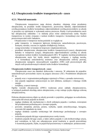 „Projekt współfinansowany ze środków Europejskiego Funduszu Społecznego”
14
4.2. Ubezpieczenia środków transportowych - casco
4.2.1. Materiał nauczania
Ubezpieczenia transportowe mają złożony charakter, obejmują różne przedmioty
ubezpieczenia, na przykład: środki transportowe, przewożony ładunek, odpowiedzialność
cywilną posiadaczy środków komunikacji, odpowiedzialność cywilną przewoźników za szkody
w przesyłce czy opóźnienie w wykonaniu umowy przewozu. Każdy z tych przedmiotów może
być ubezpieczony oddzielnie i to niekiedy przez różne zainteresowane osoby. Ryzyko
transportowe to ryzyko związane z ruchem środków transportu i komunikacji oraz ruchem
przewożonym nimi osób i ładunków.
Ubezpieczenia w transporcie można podzielić ze względu na:
− gałąź transportu: w transporcie lądowym (kolejowym, samochodowym, pocztowym,
konnym), morskie, rzeczne (w żegludze śródlądowej), lotnicze,
− zasięg terytorialny: w transporcie krajowym i międzynarodowym,
− przedmiot ubezpieczenia: ubezpieczenie środków transportowych (casco), ubezpieczenie
ładunku w transporcie (cargo), ubezpieczenie odpowiedzialności cywilnej za szkody
wyrządzone ruchem środków komunikacyjnych (OC). W żegludze morskiej przedmiotem
ubezpieczenia może być każdy interes majątkowy związany z żeglugą morską,
a w komunikacji samochodowej assistance oraz ubezpieczenie ochrony prawnej,
ubezpieczenie następstw nieszczęśliwych wypadków (NW) osób przewożonych albo
innych osób poszkodowanych wskutek ruchu środków komunikacji.
Ubezpieczenia środków transportowych - casco
Ubezpieczenie casco ma charakter dobrowolny i umowny. W odniesieniu do pojazdów
samochodowych powszechnie używa się pojęcia autocasco (AC). Przedmiotem ubezpieczeń
AC są:
− pojazdy wraz z wyposażeniem podlegające rejestracji w Polsce, a ponadto motorowery,
− inne pojazdy napędzane umieszczonym na nich silnikiem, zasilanym z własnego źródła
energii,
− trolejbusy, a nawet tramwaje.
Ogólne warunki ubezpieczenia (OWU) wydawane przez zakłady ubezpieczeniowe,
w kolejnych punktach określają zakres ubezpieczenia, a więc rodzaje ryzyka objętego ochroną
ubezpieczeniową.
Ochroną ubezpieczeniową objęte są szkody powstałe w pojeździe, polegające na uszkodzeniu,
zniszczeniu lub utracie pojazdu na skutek:
− nagłego działania siły mechanicznej w chwili zetknięcia pojazdu z osobami, zwierzętami
lub przedmiotami pochodzącymi z zewnątrz pojazdu,
− powodzi, zatopienia, piorunu, pożaru, wybuchu, opadu atmosferycznego, huraganu,
osuwaniu lub zapadaniu się ziemi,
− nagłego działania czynnika termicznego lub chemicznego pochodzącego z zewnątrz
pojazdu,
− uszkodzenia pojazdu lub jego wyposażenia przez osoby trzecie,
− kradzieży pojazdu lub jego części, a także zaboru pojazdu w celu krótkotrwałego użycia,
pod warunkiem, że były one zabezpieczone przed kradzieżą w sposób przewidziany
w konstrukcji pojazdu, chyba, że pojazd był pozostawiony w zamkniętym pomieszczeniu.
 