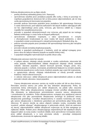 „Projekt współfinansowany ze środków Europejskiego Funduszu Społecznego”
15
Ochroną ubezpieczeniową nie są objęte szkody:
− poniżej określonej minimalnej granicy (tzw. franszyza),
− spowodowane umyślnie przez posiadacza pojazdu albo osobę, z którą on pozostaje we
wspólnym gospodarstwie domowym lub za którą ponosi odpowiedzialność, jak też inną
osobę upoważnioną do kierowania tym pojazdem,
− powstałe podczas kierowania pojazdem przez posiadacza lub uprawnionego kierowcę
w stanie nietrzeźwości, pod wpływem narkotyków lub innych środków odurzających albo
też bez odpowiedniego prawa jazdy, wówczas, gdy kierowca oddalił się z miejsca
wypadku bez uzasadnionej przyczyny,
− powstałe w pojazdach niezarejstrowanych oraz wówczas, gdy pojazd nie ma ważnego
badania technicznego w czasie ruchu na drogach publicznych,
− spowodowane działaniami wojennymi, a także spowodowane w związku
z obowiązkowymi świadczeniami na rzecz wojska lub innych podmiotów, a także
w pojazdach czynnie uczestniczących w akcjach protestacyjnych, blokadach dróg, itp.,
− podczas używania pojazdu przez posiadacza lub upoważnionego kierowcę jako narzędzia
przestępstwa,
− powstałe wskutek normalnej eksploatacji pojazdu,
− powstałe w pojazdach pochodzących z kradzieży, jeżeli nie upłynął wymagany przez
prawo okres do nabycia własności pojazdu na zasadzie dobrej wiary,
− w pojazdach nielegalnie wprowadzonych na polski obszar celny.
Ubezpieczenie autocasco może być zawarte:
− w pełnym zakresie: obejmuje szkody powstałe w wyniku uszkodzenia, zniszczenia lub
utraty pojazdu. Odpowiedzialność zakładu ubezpieczeń obejmuje szkody zaistniałe
wskutek: zderzenia pojazdów, zdarzeń losowych (powódź, huragan, pożar, itd.),
zderzenia pojazdu z osobami, zwierzętami, przedmiotami będącymi na zewnątrz pojazdu,
uszkodzenia pojazdu przez osoby trzecie, kradzieży pojazdu, jego części lub wyposażenia,
− w ograniczonym zakresie: obejmuje odszkodowanie za szkody powstałe wskutek
kradzieży i innych zdarzeń losowych,
− w zakresie mini-casco: zakład ubezpieczeń ponosi odpowiedzialność jedynie za szkody
powstałe wskutek zderzenia z innym pojazdem.
Umowę ubezpieczenia autocasco zawiera się zwykle na jeden rok lub na okres krótszy.
Dowodem zawarcia umowy jest polisa lub inny dokument ubezpieczenia. Polisa, do
wystawienia której zobowiązany jest zakład ubezpieczeń, ma jednak tylko znaczenie
dowodowe. Obok polisy ubezpieczeniowej występuje również certyfikat ubezpieczeniowy.
Oba dokumenty są jednostronnym potwierdzeniem zawarcia umowy ubezpieczenia
i stwierdzeniem jej warunków. Polisa ubezpieczeniowa występuje przy pojedynczej umowie
ubezpieczenia oraz jako potwierdzenie ubezpieczenia zawartego na podstawie umowy
ubezpieczenia generalnego. Certyfikat ubezpieczeniowy w zasadzie wystawiany jest wtedy,
gdy umowa ubezpieczenia o charakterze generalnym jest potwierdzona jakąś formą polisy
zbiorowej. W umowie określa się zakres objętych rodzajów ryzyka, ewentualnie także
wysokość „udziału własnego” ubezpieczającego w pokrywaniu szkody. Jeżeli nie umówiono
się inaczej, odpowiedzialność zakładu ubezpieczeń rozpoczyna się od dnia następnego po
zapłaceniu składki. Podanie przez ubezpieczającego nieprawdziwych lub niepełnych danych,
mających wpływ na ocenę ryzyka i wysokość składki, może spowodować rozwiązanie umowy
przez zakład ubezpieczeń, a w razie powstania szkody – powoduje zmniejszenie
odszkodowania, stosownie do zapłaconej składki.
 